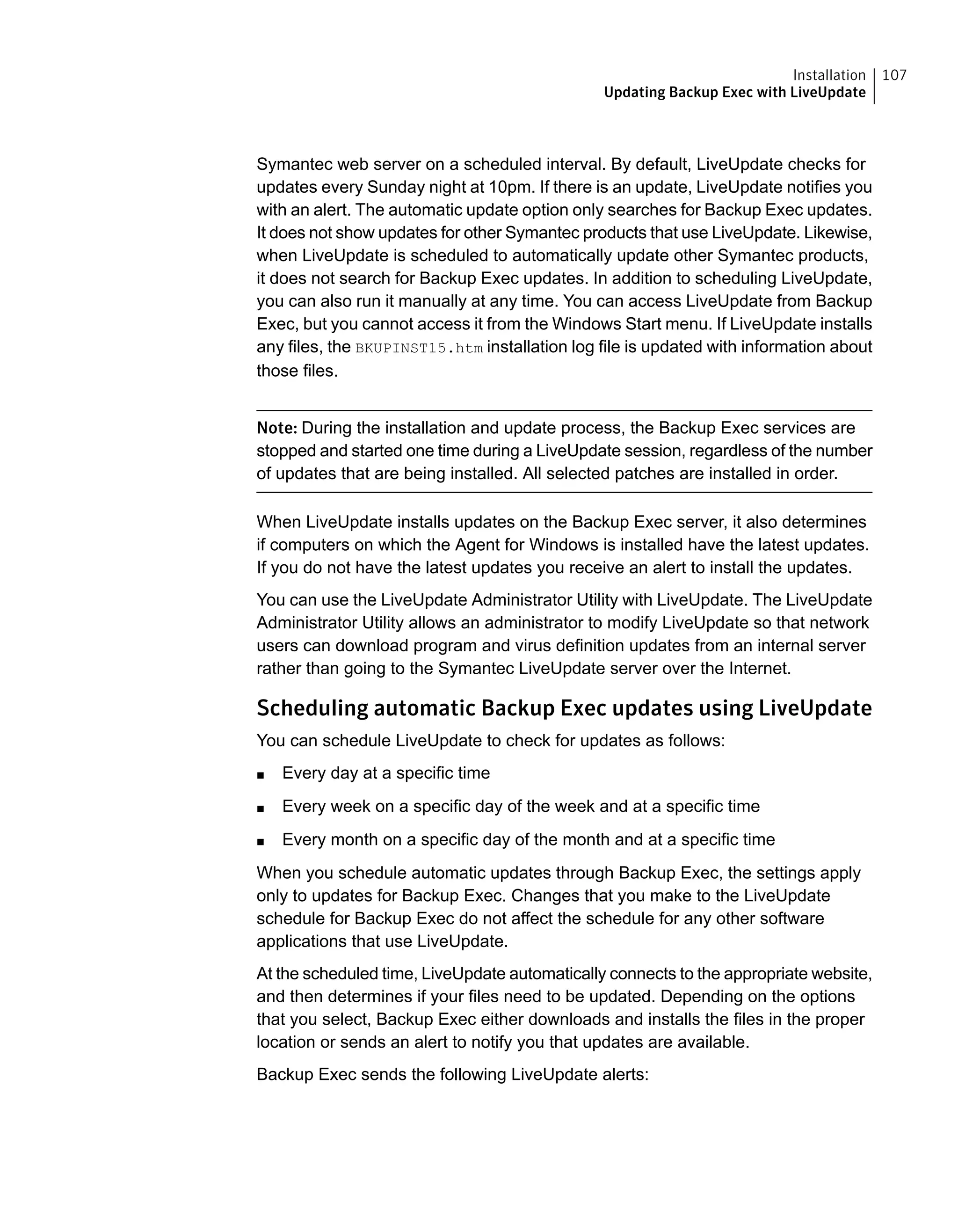 Symantec web server on a scheduled interval. By default, LiveUpdate checks for
updates every Sunday night at 10pm. If there is an update, LiveUpdate notifies you
with an alert. The automatic update option only searches for Backup Exec updates.
It does not show updates for other Symantec products that use LiveUpdate. Likewise,
when LiveUpdate is scheduled to automatically update other Symantec products,
it does not search for Backup Exec updates. In addition to scheduling LiveUpdate,
you can also run it manually at any time. You can access LiveUpdate from Backup
Exec, but you cannot access it from the Windows Start menu. If LiveUpdate installs
any files, the BKUPINST15.htm installation log file is updated with information about
those files.
Note: During the installation and update process, the Backup Exec services are
stopped and started one time during a LiveUpdate session, regardless of the number
of updates that are being installed. All selected patches are installed in order.
When LiveUpdate installs updates on the Backup Exec server, it also determines
if computers on which the Agent for Windows is installed have the latest updates.
If you do not have the latest updates you receive an alert to install the updates.
You can use the LiveUpdate Administrator Utility with LiveUpdate. The LiveUpdate
Administrator Utility allows an administrator to modify LiveUpdate so that network
users can download program and virus definition updates from an internal server
rather than going to the Symantec LiveUpdate server over the Internet.
Scheduling automatic Backup Exec updates using LiveUpdate
You can schedule LiveUpdate to check for updates as follows:
■ Every day at a specific time
■ Every week on a specific day of the week and at a specific time
■ Every month on a specific day of the month and at a specific time
When you schedule automatic updates through Backup Exec, the settings apply
only to updates for Backup Exec. Changes that you make to the LiveUpdate
schedule for Backup Exec do not affect the schedule for any other software
applications that use LiveUpdate.
At the scheduled time, LiveUpdate automatically connects to the appropriate website,
and then determines if your files need to be updated. Depending on the options
that you select, Backup Exec either downloads and installs the files in the proper
location or sends an alert to notify you that updates are available.
Backup Exec sends the following LiveUpdate alerts:
107Installation
Updating Backup Exec with LiveUpdate
 