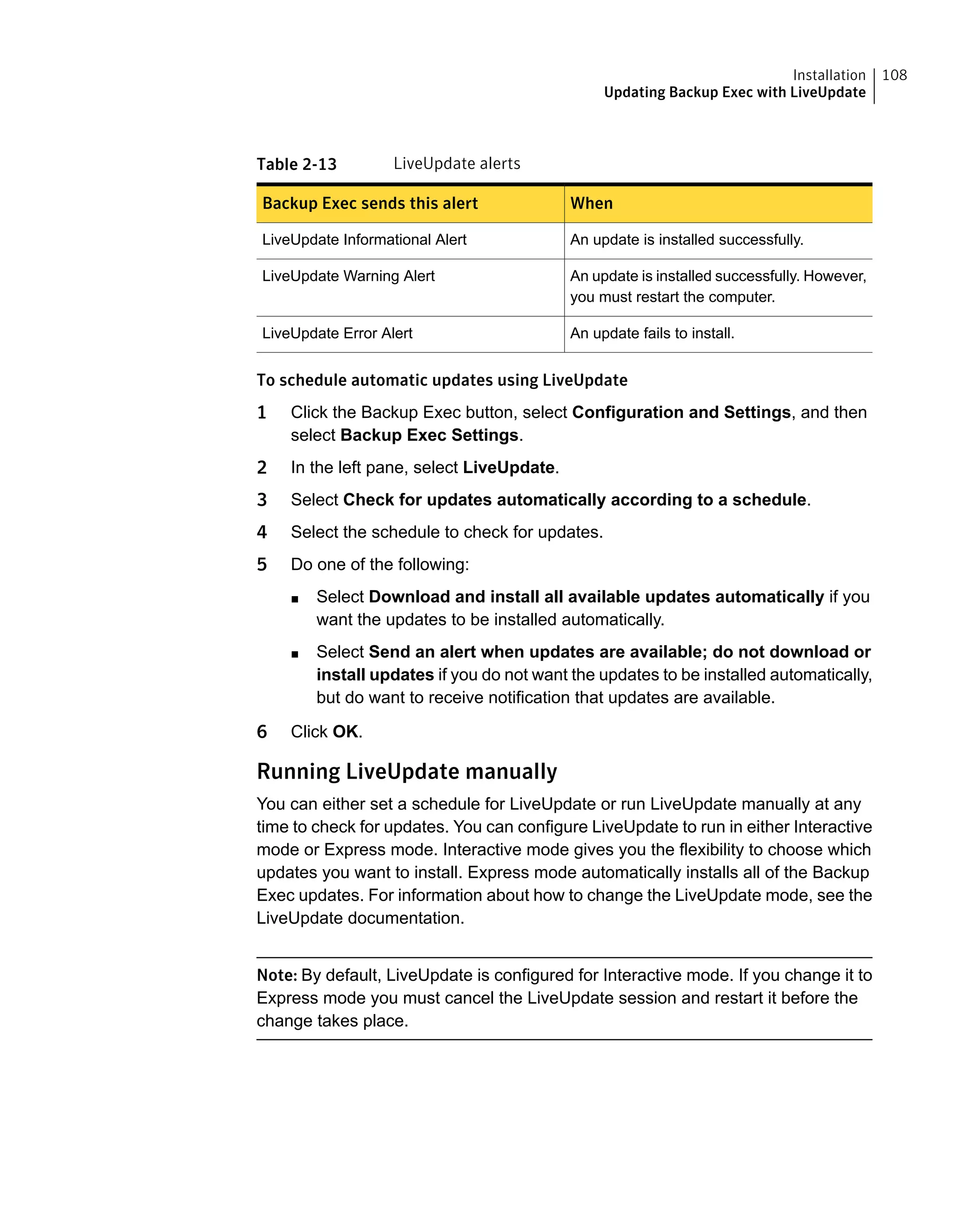 Table 2-13 LiveUpdate alerts
WhenBackup Exec sends this alert
An update is installed successfully.LiveUpdate Informational Alert
An update is installed successfully. However,
you must restart the computer.
LiveUpdate Warning Alert
An update fails to install.LiveUpdate Error Alert
To schedule automatic updates using LiveUpdate
1 Click the Backup Exec button, select Configuration and Settings, and then
select Backup Exec Settings.
2 In the left pane, select LiveUpdate.
3 Select Check for updates automatically according to a schedule.
4 Select the schedule to check for updates.
5 Do one of the following:
■ Select Download and install all available updates automatically if you
want the updates to be installed automatically.
■ Select Send an alert when updates are available; do not download or
install updates if you do not want the updates to be installed automatically,
but do want to receive notification that updates are available.
6 Click OK.
Running LiveUpdate manually
You can either set a schedule for LiveUpdate or run LiveUpdate manually at any
time to check for updates. You can configure LiveUpdate to run in either Interactive
mode or Express mode. Interactive mode gives you the flexibility to choose which
updates you want to install. Express mode automatically installs all of the Backup
Exec updates. For information about how to change the LiveUpdate mode, see the
LiveUpdate documentation.
Note: By default, LiveUpdate is configured for Interactive mode. If you change it to
Express mode you must cancel the LiveUpdate session and restart it before the
change takes place.
108Installation
Updating Backup Exec with LiveUpdate
 