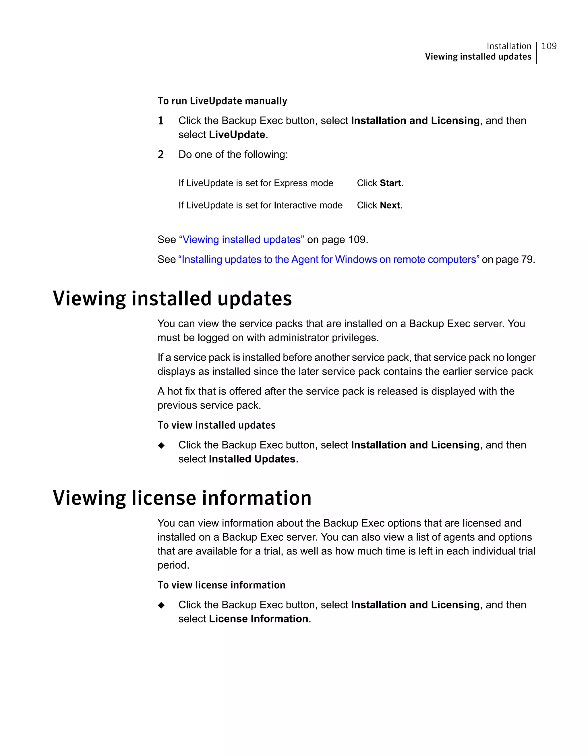 To run LiveUpdate manually
1 Click the Backup Exec button, select Installation and Licensing, and then
select LiveUpdate.
2 Do one of the following:
Click Start.If LiveUpdate is set for Express mode
Click Next.If LiveUpdate is set for Interactive mode
See “Viewing installed updates” on page 109.
See “Installing updates to the Agent for Windows on remote computers” on page 79.
Viewing installed updates
You can view the service packs that are installed on a Backup Exec server. You
must be logged on with administrator privileges.
If a service pack is installed before another service pack, that service pack no longer
displays as installed since the later service pack contains the earlier service pack
A hot fix that is offered after the service pack is released is displayed with the
previous service pack.
To view installed updates
◆ Click the Backup Exec button, select Installation and Licensing, and then
select Installed Updates.
Viewing license information
You can view information about the Backup Exec options that are licensed and
installed on a Backup Exec server. You can also view a list of agents and options
that are available for a trial, as well as how much time is left in each individual trial
period.
To view license information
◆ Click the Backup Exec button, select Installation and Licensing, and then
select License Information.
109Installation
Viewing installed updates
 