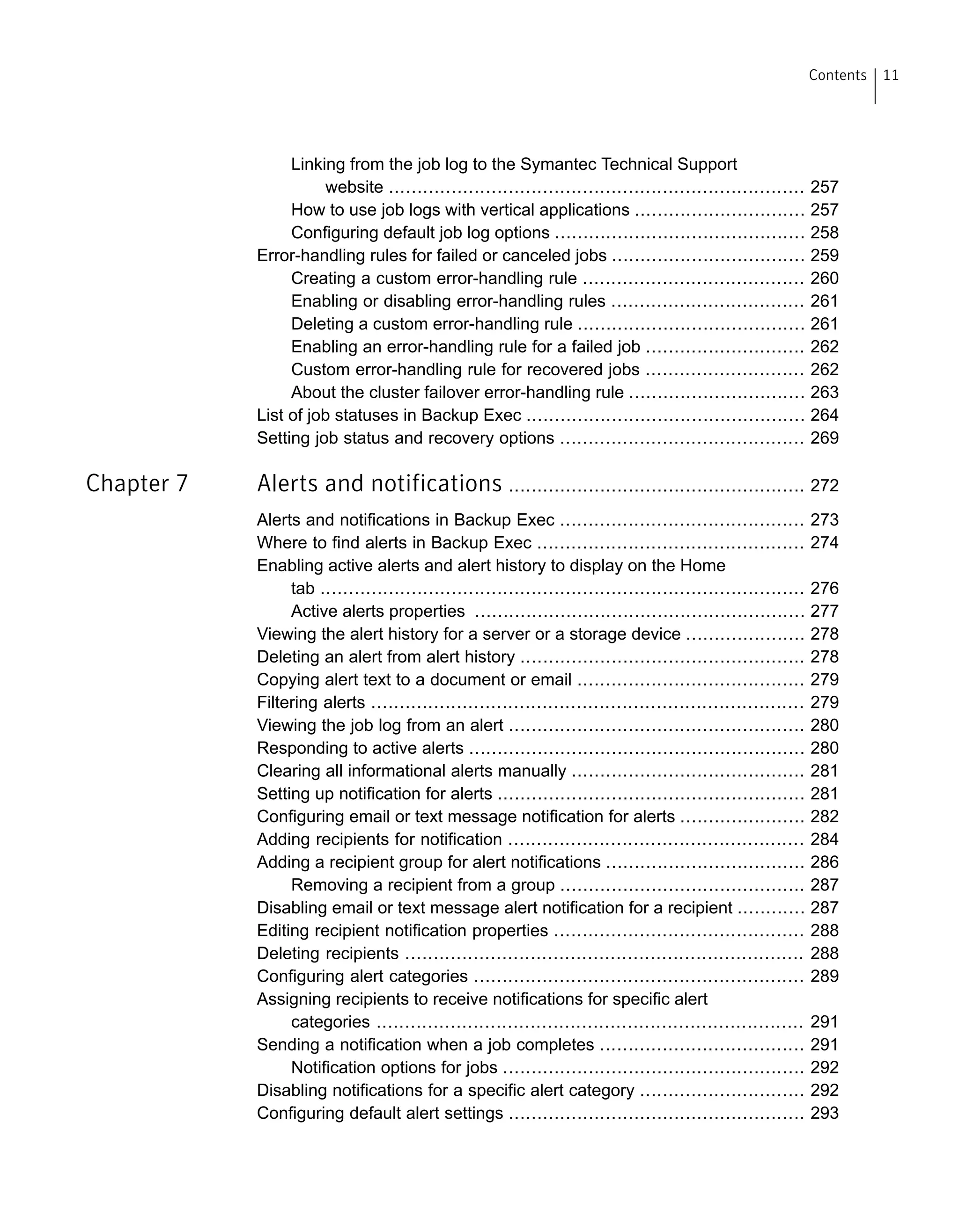 Linking from the job log to the Symantec Technical Support
website ......................................................................... 257
How to use job logs with vertical applications .............................. 257
Configuring default job log options ............................................ 258
Error-handling rules for failed or canceled jobs .................................. 259
Creating a custom error-handling rule ....................................... 260
Enabling or disabling error-handling rules .................................. 261
Deleting a custom error-handling rule ........................................ 261
Enabling an error-handling rule for a failed job ............................ 262
Custom error-handling rule for recovered jobs ............................ 262
About the cluster failover error-handling rule ............................... 263
List of job statuses in Backup Exec ................................................. 264
Setting job status and recovery options ........................................... 269
Chapter 7 Alerts and notifications .................................................... 272
Alerts and notifications in Backup Exec ........................................... 273
Where to find alerts in Backup Exec ............................................... 274
Enabling active alerts and alert history to display on the Home
tab ..................................................................................... 276
Active alerts properties .......................................................... 277
Viewing the alert history for a server or a storage device ..................... 278
Deleting an alert from alert history .................................................. 278
Copying alert text to a document or email ........................................ 279
Filtering alerts ............................................................................ 279
Viewing the job log from an alert .................................................... 280
Responding to active alerts ........................................................... 280
Clearing all informational alerts manually ......................................... 281
Setting up notification for alerts ...................................................... 281
Configuring email or text message notification for alerts ...................... 282
Adding recipients for notification .................................................... 284
Adding a recipient group for alert notifications ................................... 286
Removing a recipient from a group ........................................... 287
Disabling email or text message alert notification for a recipient ............ 287
Editing recipient notification properties ............................................ 288
Deleting recipients ...................................................................... 288
Configuring alert categories .......................................................... 289
Assigning recipients to receive notifications for specific alert
categories ........................................................................... 291
Sending a notification when a job completes .................................... 291
Notification options for jobs ..................................................... 292
Disabling notifications for a specific alert category ............................. 292
Configuring default alert settings .................................................... 293
11Contents
 