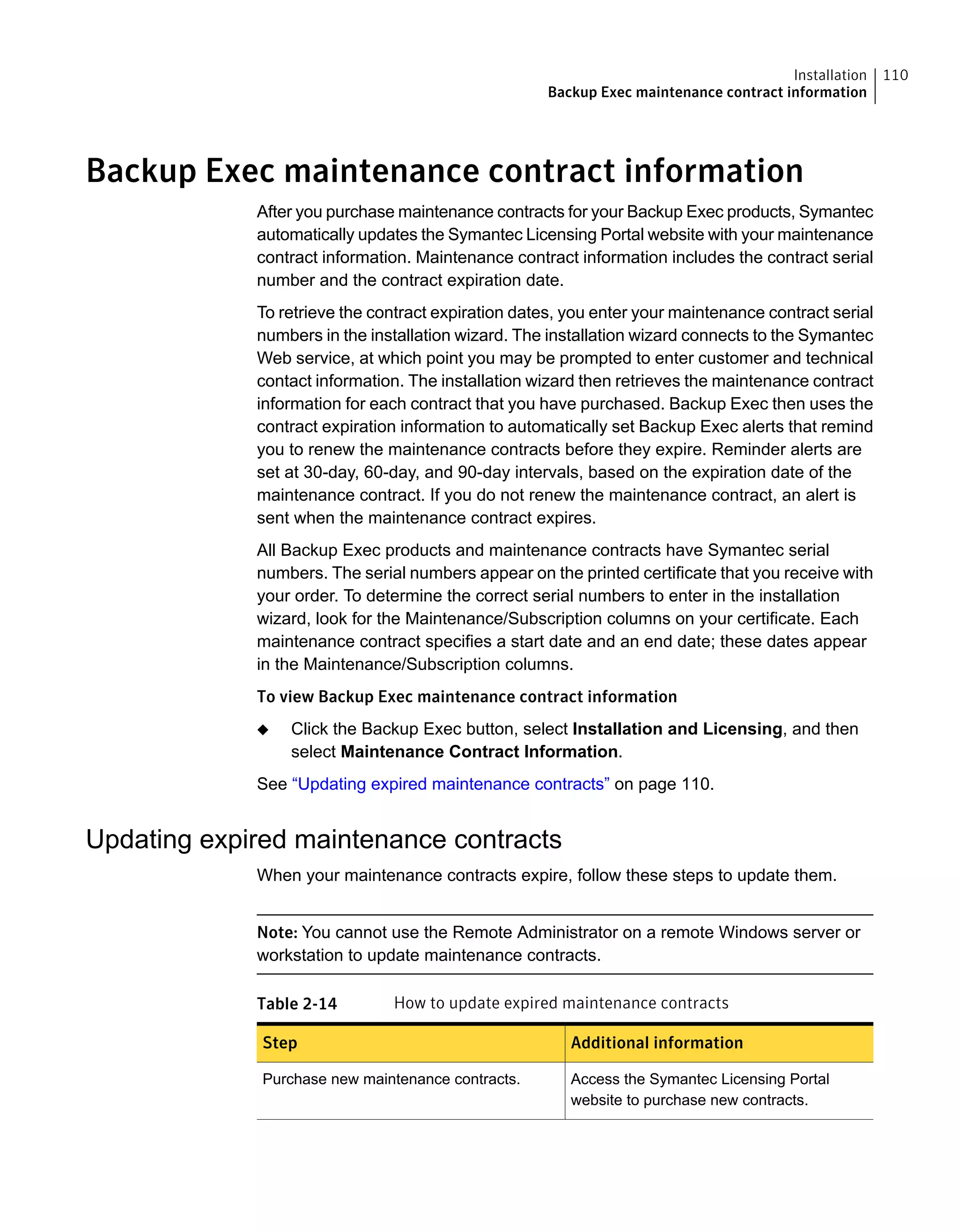Backup Exec maintenance contract information
After you purchase maintenance contracts for your Backup Exec products, Symantec
automatically updates the Symantec Licensing Portal website with your maintenance
contract information. Maintenance contract information includes the contract serial
number and the contract expiration date.
To retrieve the contract expiration dates, you enter your maintenance contract serial
numbers in the installation wizard. The installation wizard connects to the Symantec
Web service, at which point you may be prompted to enter customer and technical
contact information. The installation wizard then retrieves the maintenance contract
information for each contract that you have purchased. Backup Exec then uses the
contract expiration information to automatically set Backup Exec alerts that remind
you to renew the maintenance contracts before they expire. Reminder alerts are
set at 30-day, 60-day, and 90-day intervals, based on the expiration date of the
maintenance contract. If you do not renew the maintenance contract, an alert is
sent when the maintenance contract expires.
All Backup Exec products and maintenance contracts have Symantec serial
numbers. The serial numbers appear on the printed certificate that you receive with
your order. To determine the correct serial numbers to enter in the installation
wizard, look for the Maintenance/Subscription columns on your certificate. Each
maintenance contract specifies a start date and an end date; these dates appear
in the Maintenance/Subscription columns.
To view Backup Exec maintenance contract information
◆ Click the Backup Exec button, select Installation and Licensing, and then
select Maintenance Contract Information.
See “Updating expired maintenance contracts” on page 110.
Updating expired maintenance contracts
When your maintenance contracts expire, follow these steps to update them.
Note: You cannot use the Remote Administrator on a remote Windows server or
workstation to update maintenance contracts.
Table 2-14 How to update expired maintenance contracts
Additional informationStep
Access the Symantec Licensing Portal
website to purchase new contracts.
Purchase new maintenance contracts.
110Installation
Backup Exec maintenance contract information
 