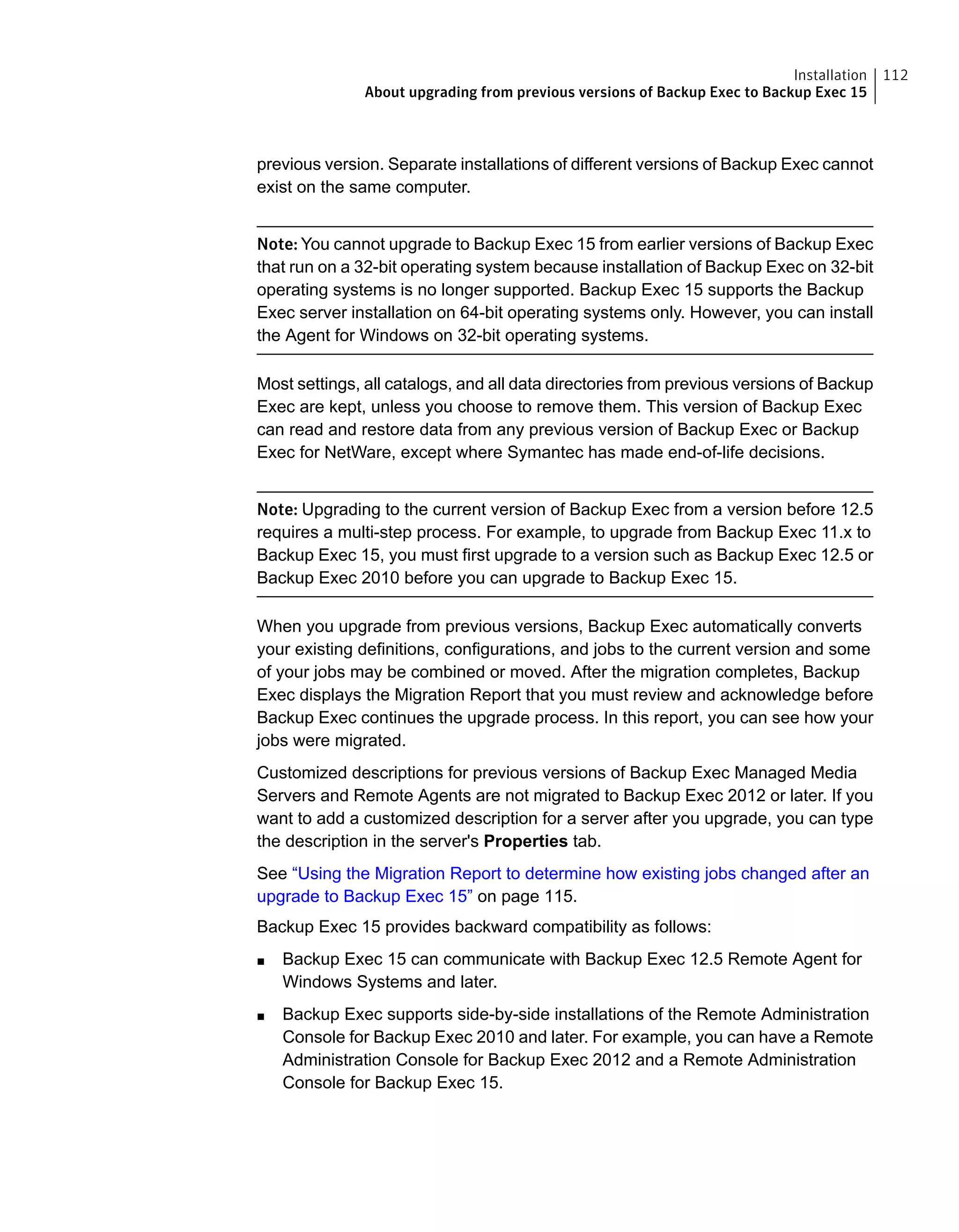 previous version. Separate installations of different versions of Backup Exec cannot
exist on the same computer.
Note: You cannot upgrade to Backup Exec 15 from earlier versions of Backup Exec
that run on a 32-bit operating system because installation of Backup Exec on 32-bit
operating systems is no longer supported. Backup Exec 15 supports the Backup
Exec server installation on 64-bit operating systems only. However, you can install
the Agent for Windows on 32-bit operating systems.
Most settings, all catalogs, and all data directories from previous versions of Backup
Exec are kept, unless you choose to remove them. This version of Backup Exec
can read and restore data from any previous version of Backup Exec or Backup
Exec for NetWare, except where Symantec has made end-of-life decisions.
Note: Upgrading to the current version of Backup Exec from a version before 12.5
requires a multi-step process. For example, to upgrade from Backup Exec 11.x to
Backup Exec 15, you must first upgrade to a version such as Backup Exec 12.5 or
Backup Exec 2010 before you can upgrade to Backup Exec 15.
When you upgrade from previous versions, Backup Exec automatically converts
your existing definitions, configurations, and jobs to the current version and some
of your jobs may be combined or moved. After the migration completes, Backup
Exec displays the Migration Report that you must review and acknowledge before
Backup Exec continues the upgrade process. In this report, you can see how your
jobs were migrated.
Customized descriptions for previous versions of Backup Exec Managed Media
Servers and Remote Agents are not migrated to Backup Exec 2012 or later. If you
want to add a customized description for a server after you upgrade, you can type
the description in the server's Properties tab.
See “Using the Migration Report to determine how existing jobs changed after an
upgrade to Backup Exec 15” on page 115.
Backup Exec 15 provides backward compatibility as follows:
■ Backup Exec 15 can communicate with Backup Exec 12.5 Remote Agent for
Windows Systems and later.
■ Backup Exec supports side-by-side installations of the Remote Administration
Console for Backup Exec 2010 and later. For example, you can have a Remote
Administration Console for Backup Exec 2012 and a Remote Administration
Console for Backup Exec 15.
112Installation
About upgrading from previous versions of Backup Exec to Backup Exec 15
 