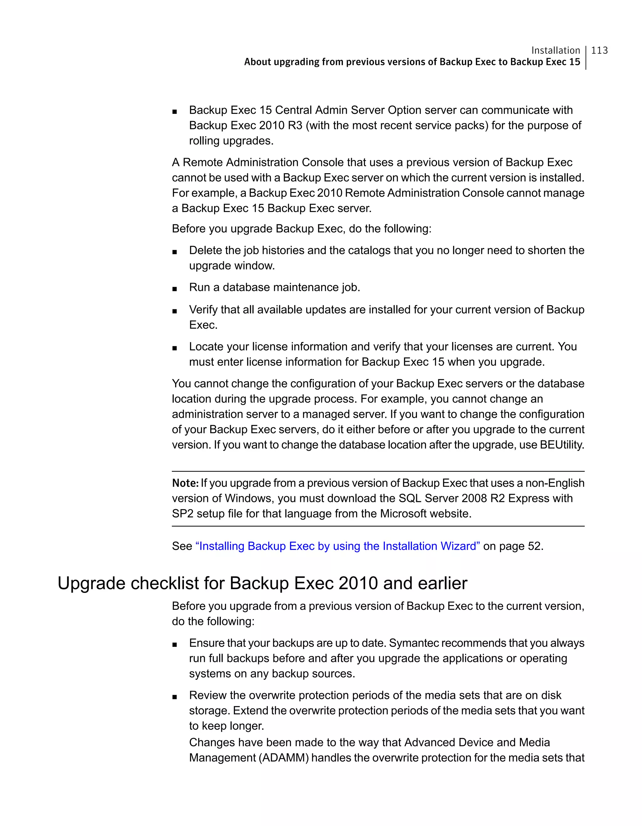 ■ Backup Exec 15 Central Admin Server Option server can communicate with
Backup Exec 2010 R3 (with the most recent service packs) for the purpose of
rolling upgrades.
A Remote Administration Console that uses a previous version of Backup Exec
cannot be used with a Backup Exec server on which the current version is installed.
For example, a Backup Exec 2010 Remote Administration Console cannot manage
a Backup Exec 15 Backup Exec server.
Before you upgrade Backup Exec, do the following:
■ Delete the job histories and the catalogs that you no longer need to shorten the
upgrade window.
■ Run a database maintenance job.
■ Verify that all available updates are installed for your current version of Backup
Exec.
■ Locate your license information and verify that your licenses are current. You
must enter license information for Backup Exec 15 when you upgrade.
You cannot change the configuration of your Backup Exec servers or the database
location during the upgrade process. For example, you cannot change an
administration server to a managed server. If you want to change the configuration
of your Backup Exec servers, do it either before or after you upgrade to the current
version. If you want to change the database location after the upgrade, use BEUtility.
Note: If you upgrade from a previous version of Backup Exec that uses a non-English
version of Windows, you must download the SQL Server 2008 R2 Express with
SP2 setup file for that language from the Microsoft website.
See “Installing Backup Exec by using the Installation Wizard” on page 52.
Upgrade checklist for Backup Exec 2010 and earlier
Before you upgrade from a previous version of Backup Exec to the current version,
do the following:
■ Ensure that your backups are up to date. Symantec recommends that you always
run full backups before and after you upgrade the applications or operating
systems on any backup sources.
■ Review the overwrite protection periods of the media sets that are on disk
storage. Extend the overwrite protection periods of the media sets that you want
to keep longer.
Changes have been made to the way that Advanced Device and Media
Management (ADAMM) handles the overwrite protection for the media sets that
113Installation
About upgrading from previous versions of Backup Exec to Backup Exec 15
 