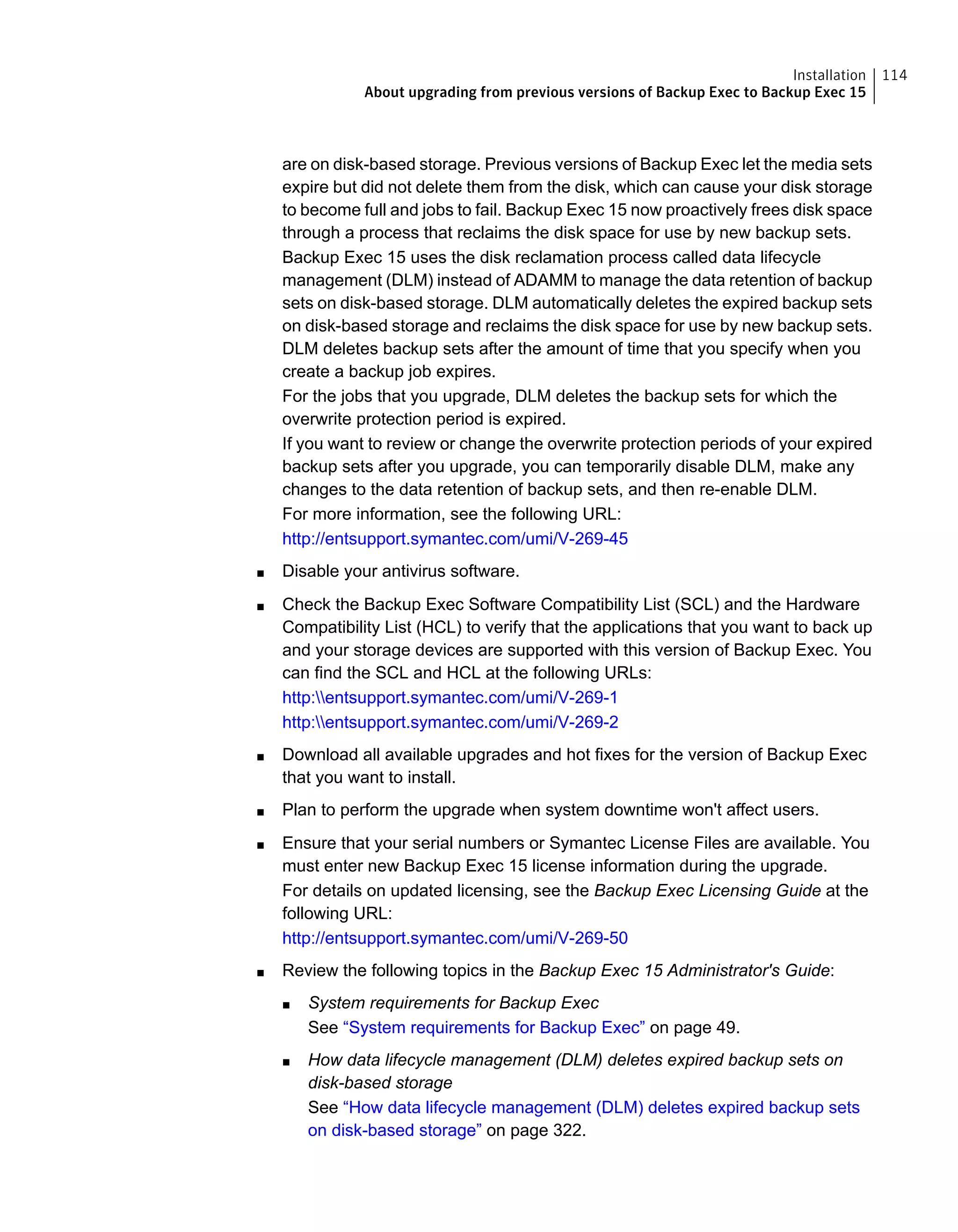 are on disk-based storage. Previous versions of Backup Exec let the media sets
expire but did not delete them from the disk, which can cause your disk storage
to become full and jobs to fail. Backup Exec 15 now proactively frees disk space
through a process that reclaims the disk space for use by new backup sets.
Backup Exec 15 uses the disk reclamation process called data lifecycle
management (DLM) instead of ADAMM to manage the data retention of backup
sets on disk-based storage. DLM automatically deletes the expired backup sets
on disk-based storage and reclaims the disk space for use by new backup sets.
DLM deletes backup sets after the amount of time that you specify when you
create a backup job expires.
For the jobs that you upgrade, DLM deletes the backup sets for which the
overwrite protection period is expired.
If you want to review or change the overwrite protection periods of your expired
backup sets after you upgrade, you can temporarily disable DLM, make any
changes to the data retention of backup sets, and then re-enable DLM.
For more information, see the following URL:
http://entsupport.symantec.com/umi/V-269-45
■ Disable your antivirus software.
■ Check the Backup Exec Software Compatibility List (SCL) and the Hardware
Compatibility List (HCL) to verify that the applications that you want to back up
and your storage devices are supported with this version of Backup Exec. You
can find the SCL and HCL at the following URLs:
http:entsupport.symantec.com/umi/V-269-1
http:entsupport.symantec.com/umi/V-269-2
■ Download all available upgrades and hot fixes for the version of Backup Exec
that you want to install.
■ Plan to perform the upgrade when system downtime won't affect users.
■ Ensure that your serial numbers or Symantec License Files are available. You
must enter new Backup Exec 15 license information during the upgrade.
For details on updated licensing, see the Backup Exec Licensing Guide at the
following URL:
http://entsupport.symantec.com/umi/V-269-50
■ Review the following topics in the Backup Exec 15 Administrator's Guide:
■ System requirements for Backup Exec
See “System requirements for Backup Exec” on page 49.
■ How data lifecycle management (DLM) deletes expired backup sets on
disk-based storage
See “How data lifecycle management (DLM) deletes expired backup sets
on disk-based storage” on page 322.
114Installation
About upgrading from previous versions of Backup Exec to Backup Exec 15
 