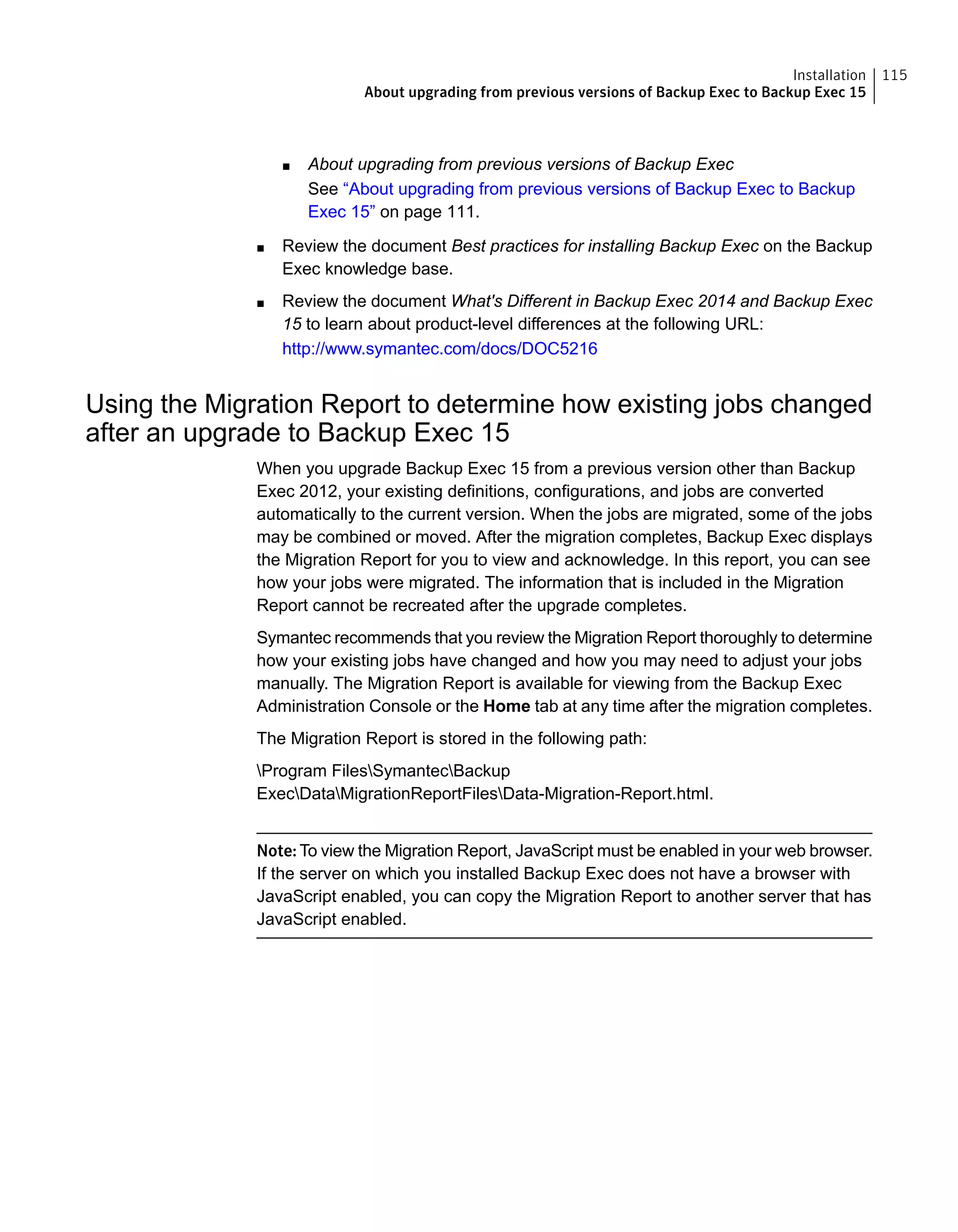 ■ About upgrading from previous versions of Backup Exec
See “About upgrading from previous versions of Backup Exec to Backup
Exec 15” on page 111.
■ Review the document Best practices for installing Backup Exec on the Backup
Exec knowledge base.
■ Review the document What's Different in Backup Exec 2014 and Backup Exec
15 to learn about product-level differences at the following URL:
http://www.symantec.com/docs/DOC5216
Using the Migration Report to determine how existing jobs changed
after an upgrade to Backup Exec 15
When you upgrade Backup Exec 15 from a previous version other than Backup
Exec 2012, your existing definitions, configurations, and jobs are converted
automatically to the current version. When the jobs are migrated, some of the jobs
may be combined or moved. After the migration completes, Backup Exec displays
the Migration Report for you to view and acknowledge. In this report, you can see
how your jobs were migrated. The information that is included in the Migration
Report cannot be recreated after the upgrade completes.
Symantec recommends that you review the Migration Report thoroughly to determine
how your existing jobs have changed and how you may need to adjust your jobs
manually. The Migration Report is available for viewing from the Backup Exec
Administration Console or the Home tab at any time after the migration completes.
The Migration Report is stored in the following path:
Program FilesSymantecBackup
ExecDataMigrationReportFilesData-Migration-Report.html.
Note: To view the Migration Report, JavaScript must be enabled in your web browser.
If the server on which you installed Backup Exec does not have a browser with
JavaScript enabled, you can copy the Migration Report to another server that has
JavaScript enabled.
115Installation
About upgrading from previous versions of Backup Exec to Backup Exec 15
 