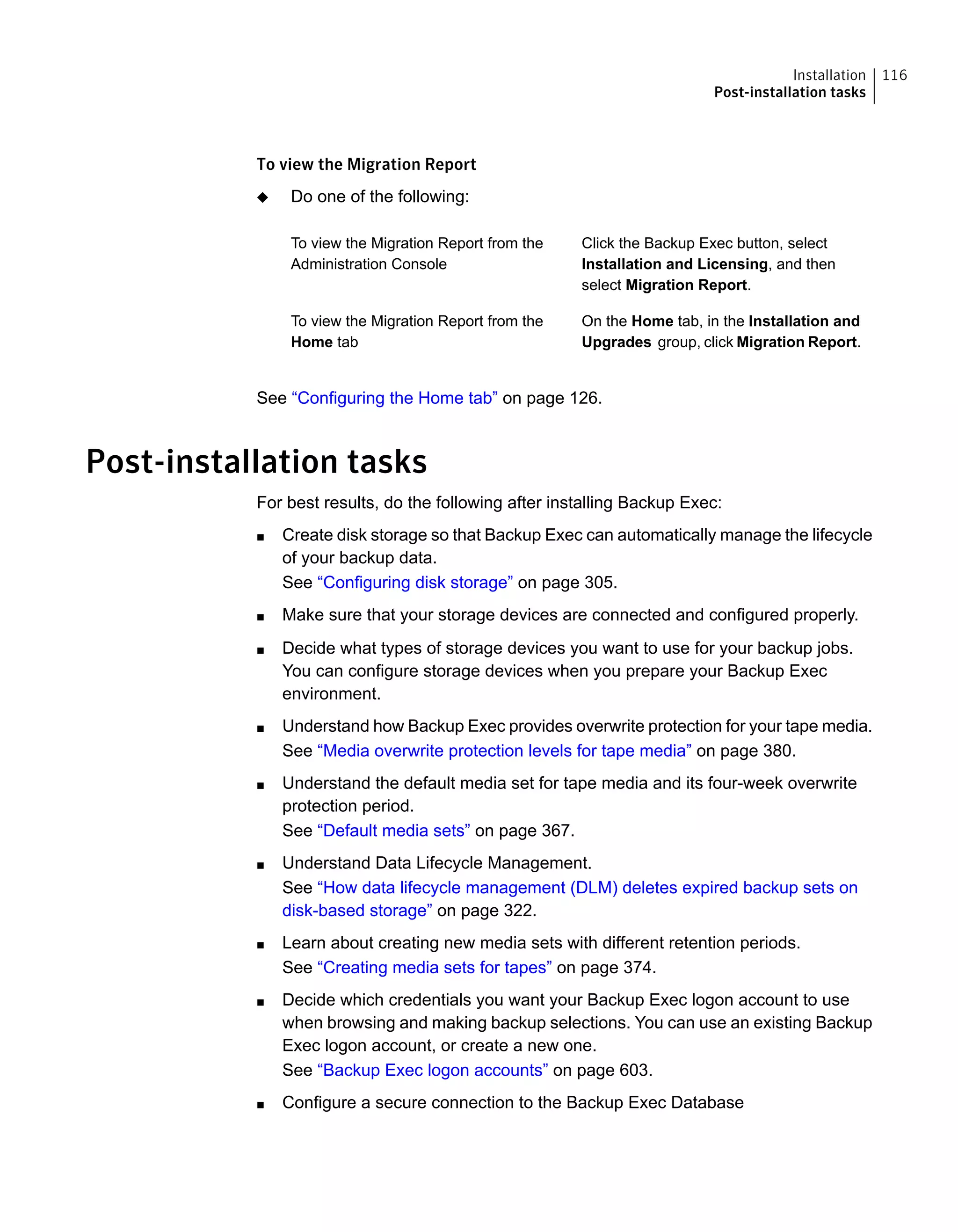 To view the Migration Report
◆ Do one of the following:
Click the Backup Exec button, select
Installation and Licensing, and then
select Migration Report.
To view the Migration Report from the
Administration Console
On the Home tab, in the Installation and
Upgrades group, click Migration Report.
To view the Migration Report from the
Home tab
See “Configuring the Home tab” on page 126.
Post-installation tasks
For best results, do the following after installing Backup Exec:
■ Create disk storage so that Backup Exec can automatically manage the lifecycle
of your backup data.
See “Configuring disk storage” on page 305.
■ Make sure that your storage devices are connected and configured properly.
■ Decide what types of storage devices you want to use for your backup jobs.
You can configure storage devices when you prepare your Backup Exec
environment.
■ Understand how Backup Exec provides overwrite protection for your tape media.
See “Media overwrite protection levels for tape media” on page 380.
■ Understand the default media set for tape media and its four-week overwrite
protection period.
See “Default media sets” on page 367.
■ Understand Data Lifecycle Management.
See “How data lifecycle management (DLM) deletes expired backup sets on
disk-based storage” on page 322.
■ Learn about creating new media sets with different retention periods.
See “Creating media sets for tapes” on page 374.
■ Decide which credentials you want your Backup Exec logon account to use
when browsing and making backup selections. You can use an existing Backup
Exec logon account, or create a new one.
See “Backup Exec logon accounts” on page 603.
■ Configure a secure connection to the Backup Exec Database
116Installation
Post-installation tasks
 