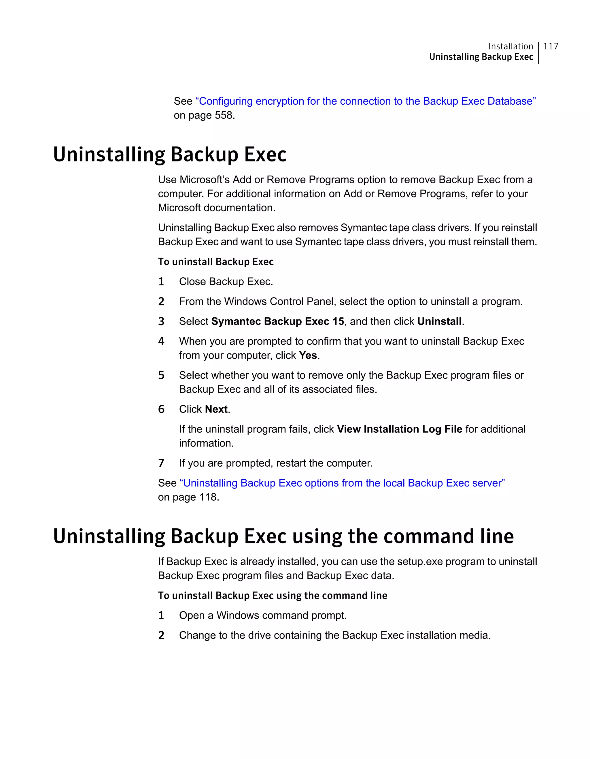 See “Configuring encryption for the connection to the Backup Exec Database”
on page 558.
Uninstalling Backup Exec
Use Microsoft’s Add or Remove Programs option to remove Backup Exec from a
computer. For additional information on Add or Remove Programs, refer to your
Microsoft documentation.
Uninstalling Backup Exec also removes Symantec tape class drivers. If you reinstall
Backup Exec and want to use Symantec tape class drivers, you must reinstall them.
To uninstall Backup Exec
1 Close Backup Exec.
2 From the Windows Control Panel, select the option to uninstall a program.
3 Select Symantec Backup Exec 15, and then click Uninstall.
4 When you are prompted to confirm that you want to uninstall Backup Exec
from your computer, click Yes.
5 Select whether you want to remove only the Backup Exec program files or
Backup Exec and all of its associated files.
6 Click Next.
If the uninstall program fails, click View Installation Log File for additional
information.
7 If you are prompted, restart the computer.
See “Uninstalling Backup Exec options from the local Backup Exec server”
on page 118.
Uninstalling Backup Exec using the command line
If Backup Exec is already installed, you can use the setup.exe program to uninstall
Backup Exec program files and Backup Exec data.
To uninstall Backup Exec using the command line
1 Open a Windows command prompt.
2 Change to the drive containing the Backup Exec installation media.
117Installation
Uninstalling Backup Exec
 