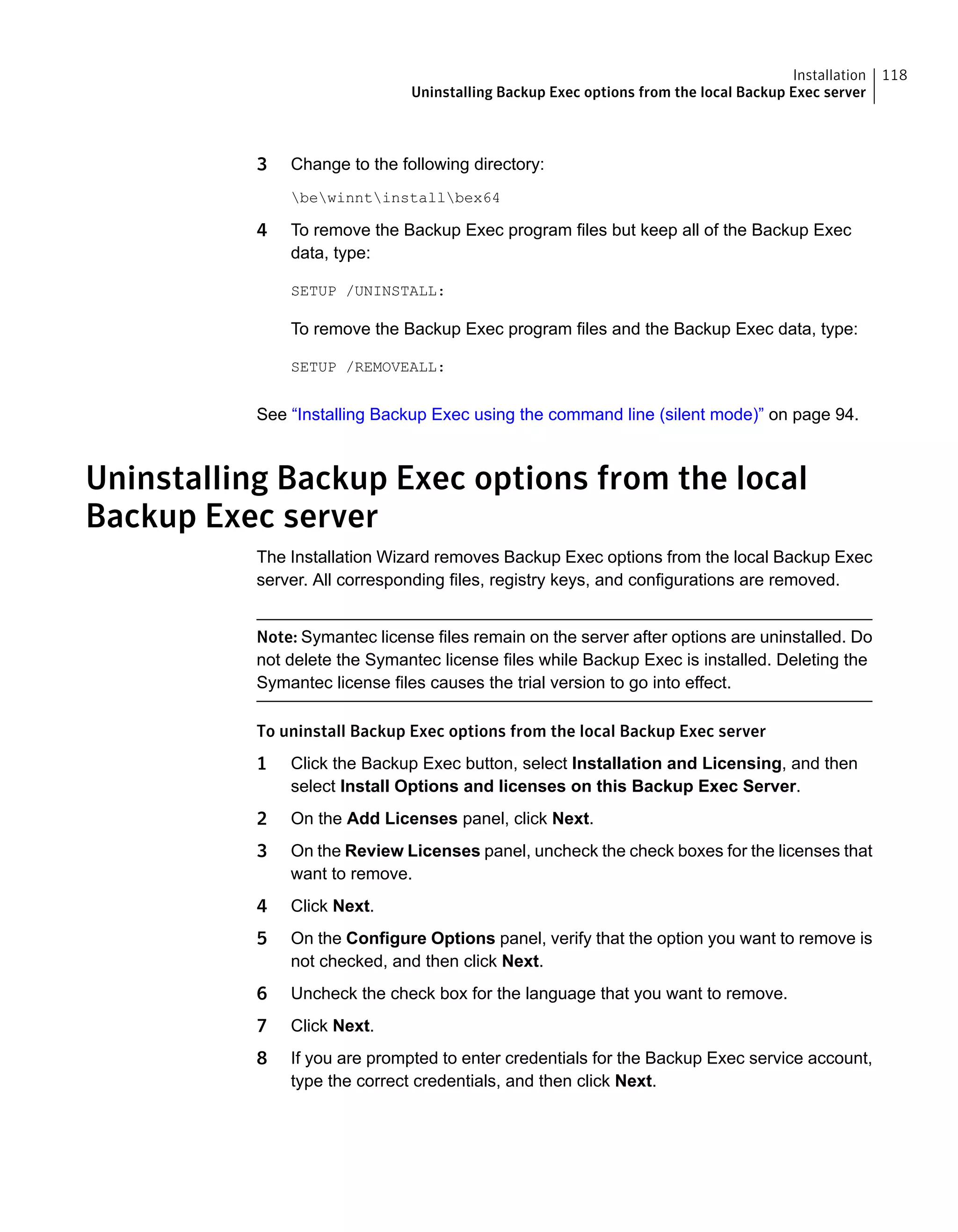 3 Change to the following directory:
bewinntinstallbex64
4 To remove the Backup Exec program files but keep all of the Backup Exec
data, type:
SETUP /UNINSTALL:
To remove the Backup Exec program files and the Backup Exec data, type:
SETUP /REMOVEALL:
See “Installing Backup Exec using the command line (silent mode)” on page 94.
Uninstalling Backup Exec options from the local
Backup Exec server
The Installation Wizard removes Backup Exec options from the local Backup Exec
server. All corresponding files, registry keys, and configurations are removed.
Note: Symantec license files remain on the server after options are uninstalled. Do
not delete the Symantec license files while Backup Exec is installed. Deleting the
Symantec license files causes the trial version to go into effect.
To uninstall Backup Exec options from the local Backup Exec server
1 Click the Backup Exec button, select Installation and Licensing, and then
select Install Options and licenses on this Backup Exec Server.
2 On the Add Licenses panel, click Next.
3 On the Review Licenses panel, uncheck the check boxes for the licenses that
want to remove.
4 Click Next.
5 On the Configure Options panel, verify that the option you want to remove is
not checked, and then click Next.
6 Uncheck the check box for the language that you want to remove.
7 Click Next.
8 If you are prompted to enter credentials for the Backup Exec service account,
type the correct credentials, and then click Next.
118Installation
Uninstalling Backup Exec options from the local Backup Exec server
 