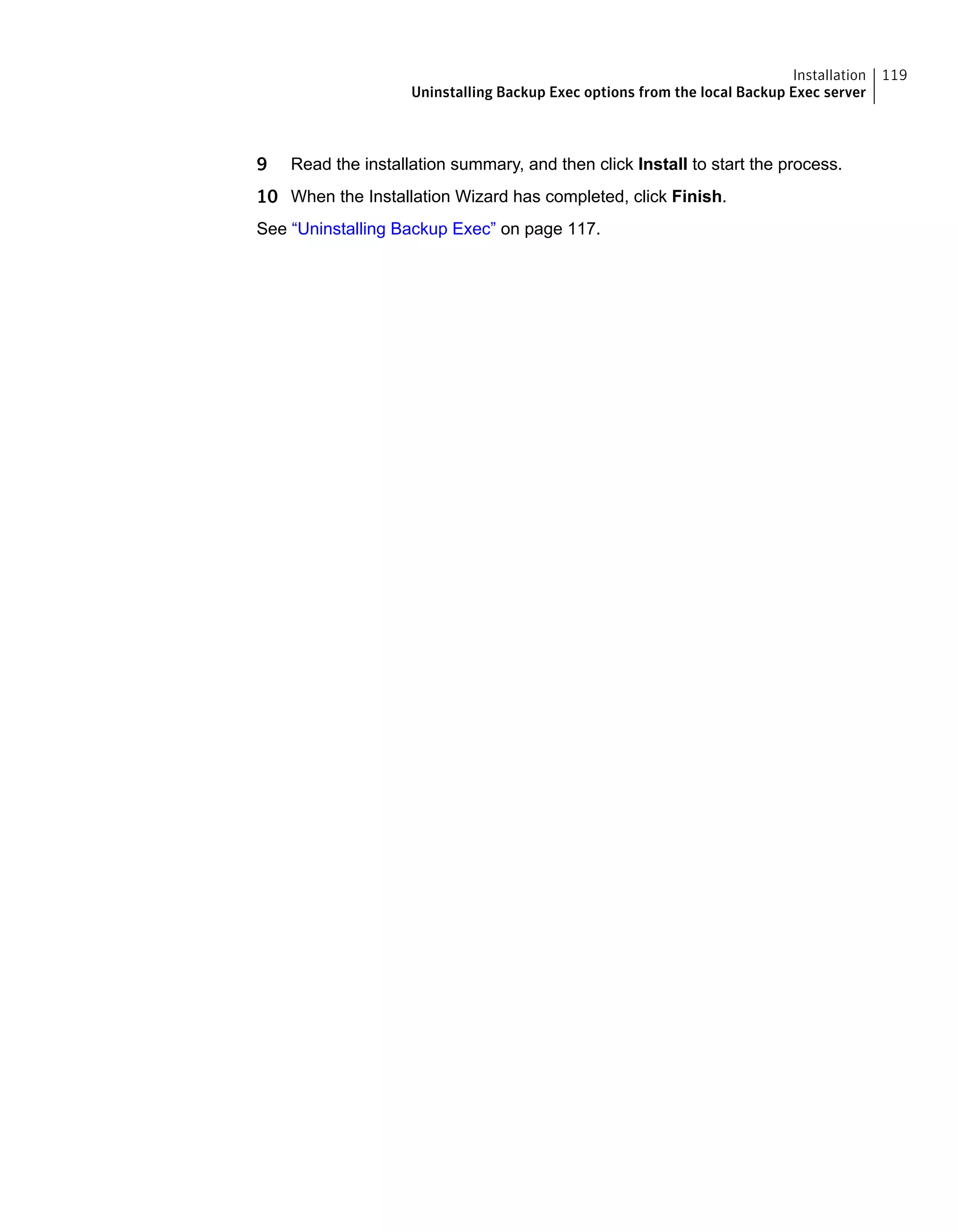 9 Read the installation summary, and then click Install to start the process.
10 When the Installation Wizard has completed, click Finish.
See “Uninstalling Backup Exec” on page 117.
119Installation
Uninstalling Backup Exec options from the local Backup Exec server
 