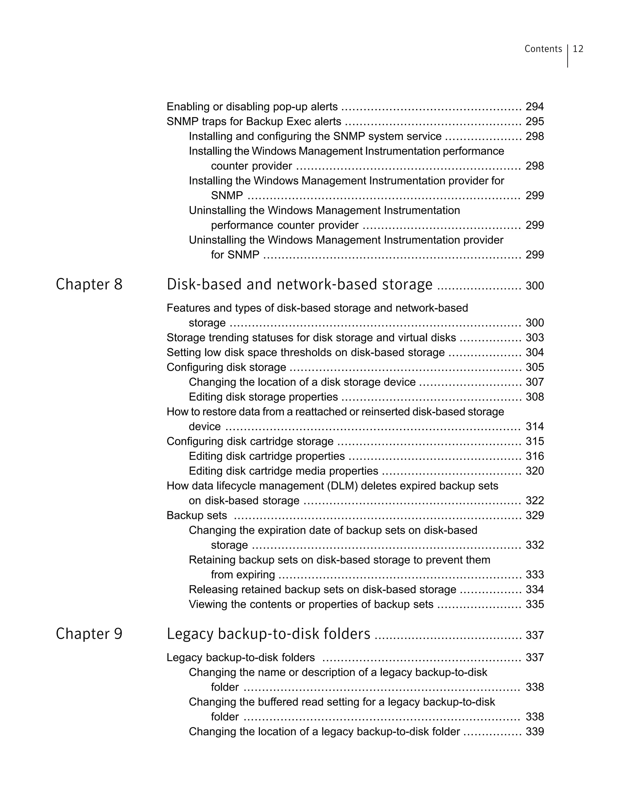 Enabling or disabling pop-up alerts ................................................. 294
SNMP traps for Backup Exec alerts ................................................ 295
Installing and configuring the SNMP system service ..................... 298
Installing the Windows Management Instrumentation performance
counter provider ............................................................. 298
Installing the Windows Management Instrumentation provider for
SNMP .......................................................................... 299
Uninstalling the Windows Management Instrumentation
performance counter provider ........................................... 299
Uninstalling the Windows Management Instrumentation provider
for SNMP ...................................................................... 299
Chapter 8 Disk-based and network-based storage ....................... 300
Features and types of disk-based storage and network-based
storage ............................................................................... 300
Storage trending statuses for disk storage and virtual disks ................. 303
Setting low disk space thresholds on disk-based storage .................... 304
Configuring disk storage ............................................................... 305
Changing the location of a disk storage device ............................ 307
Editing disk storage properties ................................................. 308
How to restore data from a reattached or reinserted disk-based storage
device ................................................................................ 314
Configuring disk cartridge storage .................................................. 315
Editing disk cartridge properties ............................................... 316
Editing disk cartridge media properties ...................................... 320
How data lifecycle management (DLM) deletes expired backup sets
on disk-based storage ........................................................... 322
Backup sets .............................................................................. 329
Changing the expiration date of backup sets on disk-based
storage ......................................................................... 332
Retaining backup sets on disk-based storage to prevent them
from expiring .................................................................. 333
Releasing retained backup sets on disk-based storage ................. 334
Viewing the contents or properties of backup sets ....................... 335
Chapter 9 Legacy backup-to-disk folders ........................................ 337
Legacy backup-to-disk folders ...................................................... 337
Changing the name or description of a legacy backup-to-disk
folder ........................................................................... 338
Changing the buffered read setting for a legacy backup-to-disk
folder ........................................................................... 338
Changing the location of a legacy backup-to-disk folder ................ 339
12Contents
 