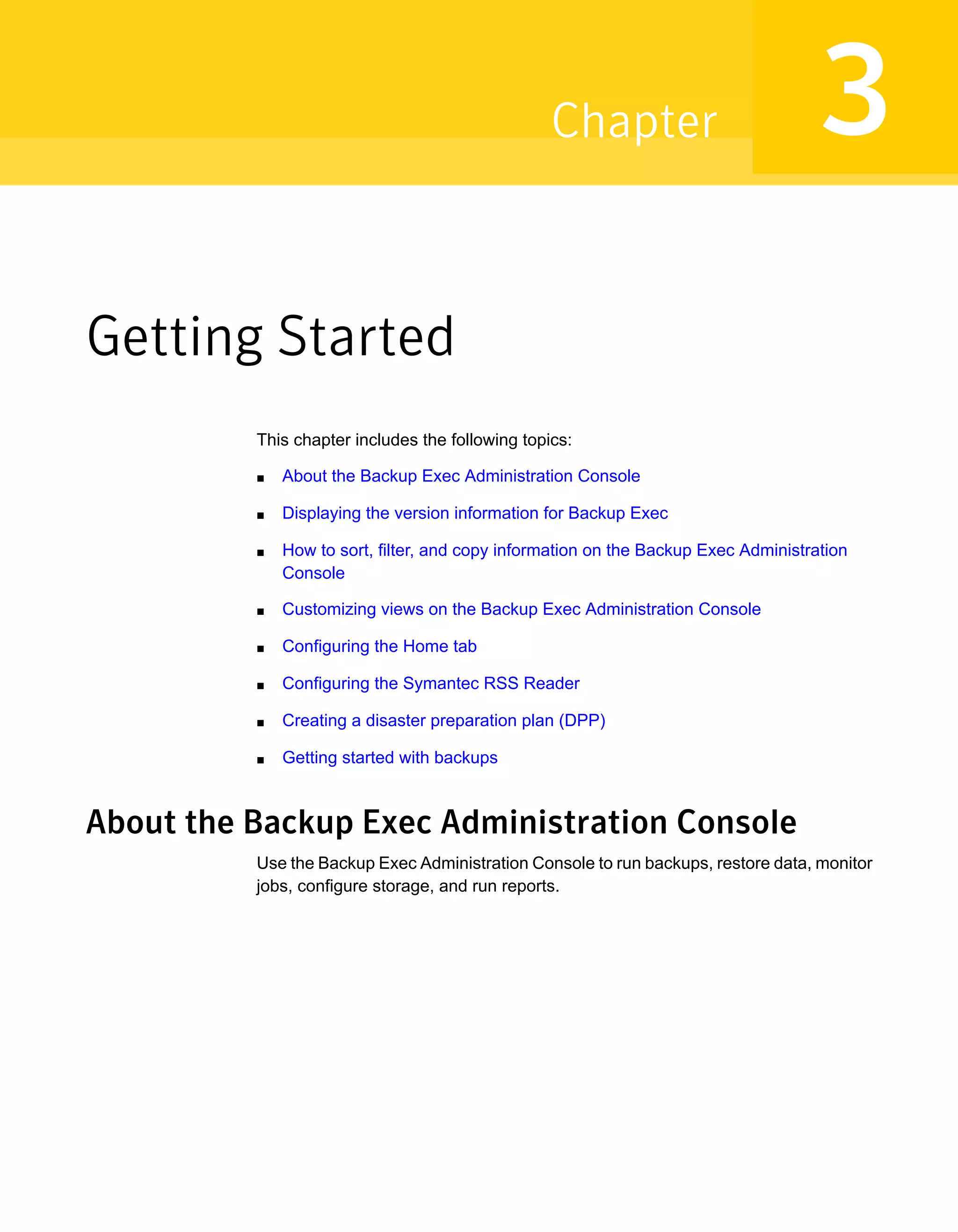 Getting Started
This chapter includes the following topics:
■ About the Backup Exec Administration Console
■ Displaying the version information for Backup Exec
■ How to sort, filter, and copy information on the Backup Exec Administration
Console
■ Customizing views on the Backup Exec Administration Console
■ Configuring the Home tab
■ Configuring the Symantec RSS Reader
■ Creating a disaster preparation plan (DPP)
■ Getting started with backups
About the Backup Exec Administration Console
Use the Backup Exec Administration Console to run backups, restore data, monitor
jobs, configure storage, and run reports.
3Chapter
 