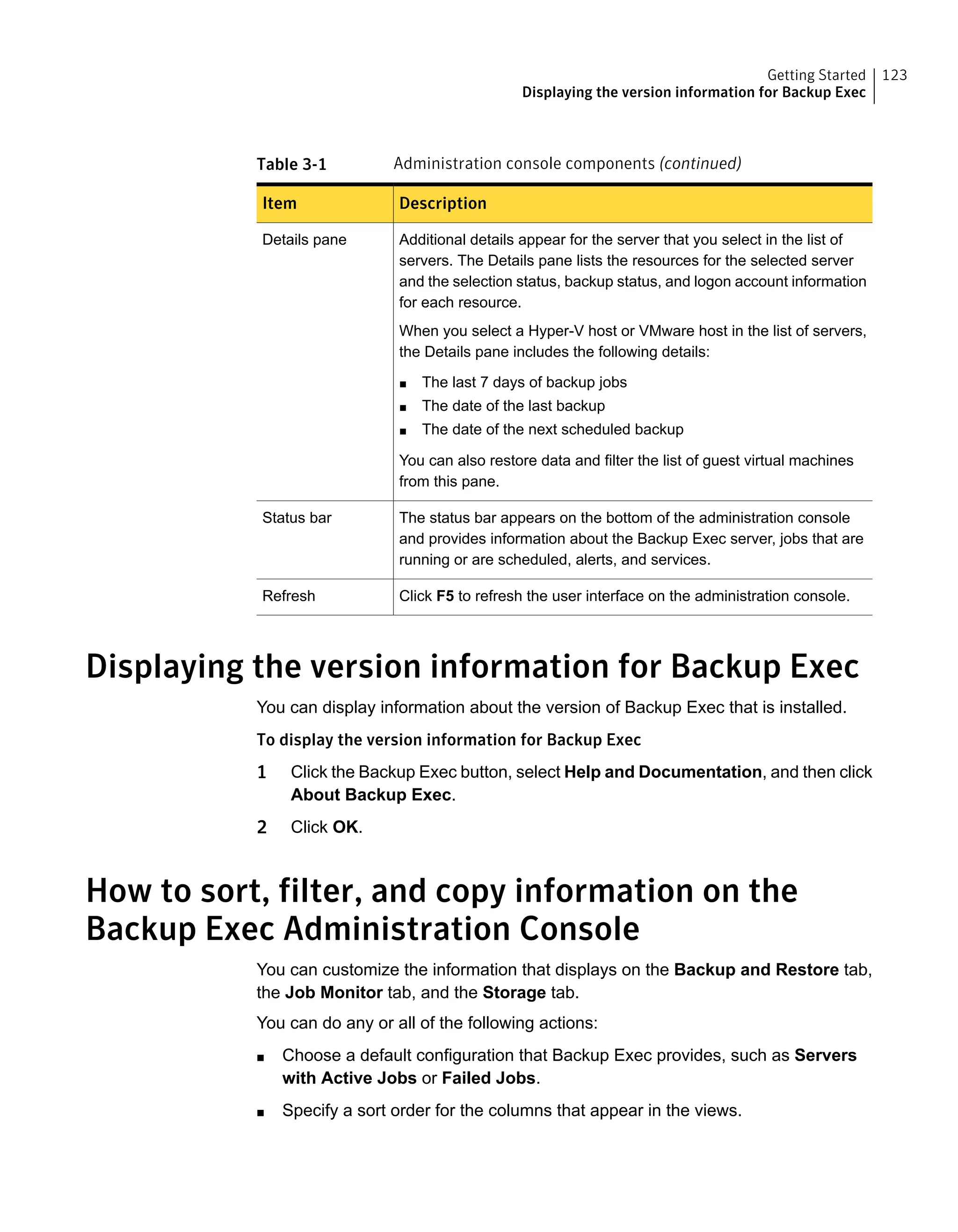 Table 3-1 Administration console components (continued)
DescriptionItem
Additional details appear for the server that you select in the list of
servers. The Details pane lists the resources for the selected server
and the selection status, backup status, and logon account information
for each resource.
When you select a Hyper-V host or VMware host in the list of servers,
the Details pane includes the following details:
■ The last 7 days of backup jobs
■ The date of the last backup
■ The date of the next scheduled backup
You can also restore data and filter the list of guest virtual machines
from this pane.
Details pane
The status bar appears on the bottom of the administration console
and provides information about the Backup Exec server, jobs that are
running or are scheduled, alerts, and services.
Status bar
Click F5 to refresh the user interface on the administration console.Refresh
Displaying the version information for Backup Exec
You can display information about the version of Backup Exec that is installed.
To display the version information for Backup Exec
1 Click the Backup Exec button, select Help and Documentation, and then click
About Backup Exec.
2 Click OK.
How to sort, filter, and copy information on the
Backup Exec Administration Console
You can customize the information that displays on the Backup and Restore tab,
the Job Monitor tab, and the Storage tab.
You can do any or all of the following actions:
■ Choose a default configuration that Backup Exec provides, such as Servers
with Active Jobs or Failed Jobs.
■ Specify a sort order for the columns that appear in the views.
123Getting Started
Displaying the version information for Backup Exec
 