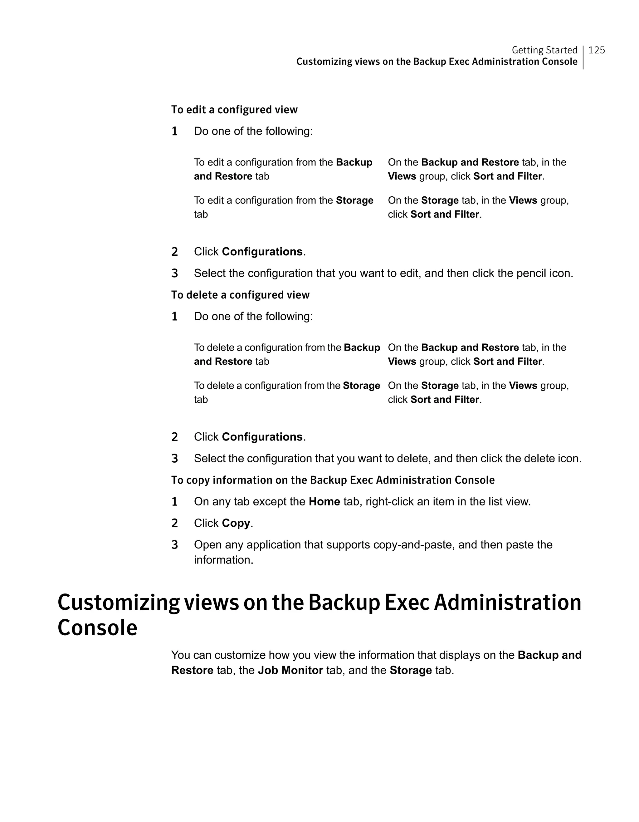 To edit a configured view
1 Do one of the following:
On the Backup and Restore tab, in the
Views group, click Sort and Filter.
To edit a configuration from the Backup
and Restore tab
On the Storage tab, in the Views group,
click Sort and Filter.
To edit a configuration from the Storage
tab
2 Click Configurations.
3 Select the configuration that you want to edit, and then click the pencil icon.
To delete a configured view
1 Do one of the following:
On the Backup and Restore tab, in the
Views group, click Sort and Filter.
To delete a configuration from the Backup
and Restore tab
On the Storage tab, in the Views group,
click Sort and Filter.
To delete a configuration from the Storage
tab
2 Click Configurations.
3 Select the configuration that you want to delete, and then click the delete icon.
To copy information on the Backup Exec Administration Console
1 On any tab except the Home tab, right-click an item in the list view.
2 Click Copy.
3 Open any application that supports copy-and-paste, and then paste the
information.
Customizing views on the Backup Exec Administration
Console
You can customize how you view the information that displays on the Backup and
Restore tab, the Job Monitor tab, and the Storage tab.
125Getting Started
Customizing views on the Backup Exec Administration Console
 