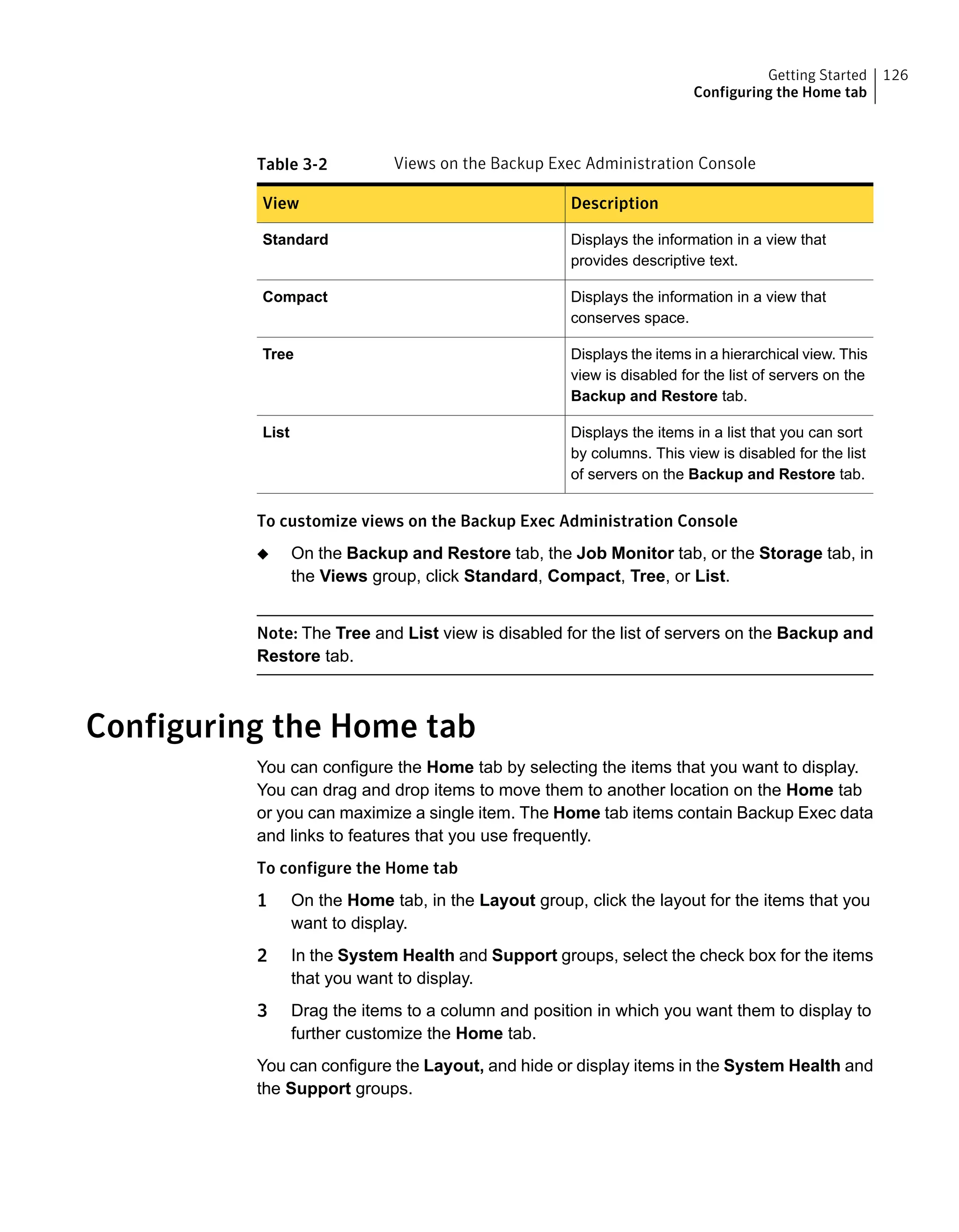 Table 3-2 Views on the Backup Exec Administration Console
DescriptionView
Displays the information in a view that
provides descriptive text.
Standard
Displays the information in a view that
conserves space.
Compact
Displays the items in a hierarchical view. This
view is disabled for the list of servers on the
Backup and Restore tab.
Tree
Displays the items in a list that you can sort
by columns. This view is disabled for the list
of servers on the Backup and Restore tab.
List
To customize views on the Backup Exec Administration Console
◆ On the Backup and Restore tab, the Job Monitor tab, or the Storage tab, in
the Views group, click Standard, Compact, Tree, or List.
Note: The Tree and List view is disabled for the list of servers on the Backup and
Restore tab.
Configuring the Home tab
You can configure the Home tab by selecting the items that you want to display.
You can drag and drop items to move them to another location on the Home tab
or you can maximize a single item. The Home tab items contain Backup Exec data
and links to features that you use frequently.
To configure the Home tab
1 On the Home tab, in the Layout group, click the layout for the items that you
want to display.
2 In the System Health and Support groups, select the check box for the items
that you want to display.
3 Drag the items to a column and position in which you want them to display to
further customize the Home tab.
You can configure the Layout, and hide or display items in the System Health and
the Support groups.
126Getting Started
Configuring the Home tab
 
