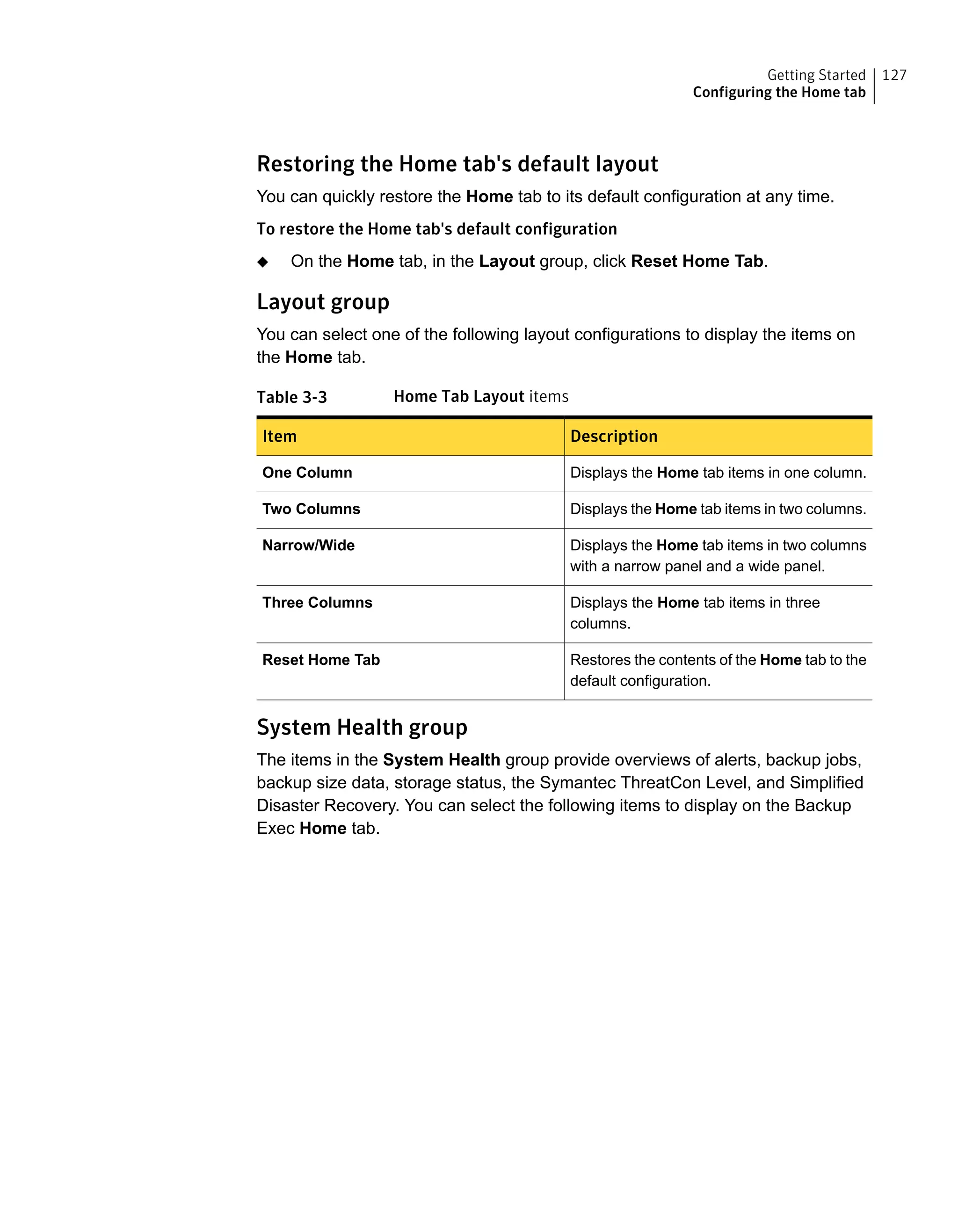 Restoring the Home tab's default layout
You can quickly restore the Home tab to its default configuration at any time.
To restore the Home tab's default configuration
◆ On the Home tab, in the Layout group, click Reset Home Tab.
Layout group
You can select one of the following layout configurations to display the items on
the Home tab.
Table 3-3 Home Tab Layout items
DescriptionItem
Displays the Home tab items in one column.One Column
Displays the Home tab items in two columns.Two Columns
Displays the Home tab items in two columns
with a narrow panel and a wide panel.
Narrow/Wide
Displays the Home tab items in three
columns.
Three Columns
Restores the contents of the Home tab to the
default configuration.
Reset Home Tab
System Health group
The items in the System Health group provide overviews of alerts, backup jobs,
backup size data, storage status, the Symantec ThreatCon Level, and Simplified
Disaster Recovery. You can select the following items to display on the Backup
Exec Home tab.
127Getting Started
Configuring the Home tab
 
