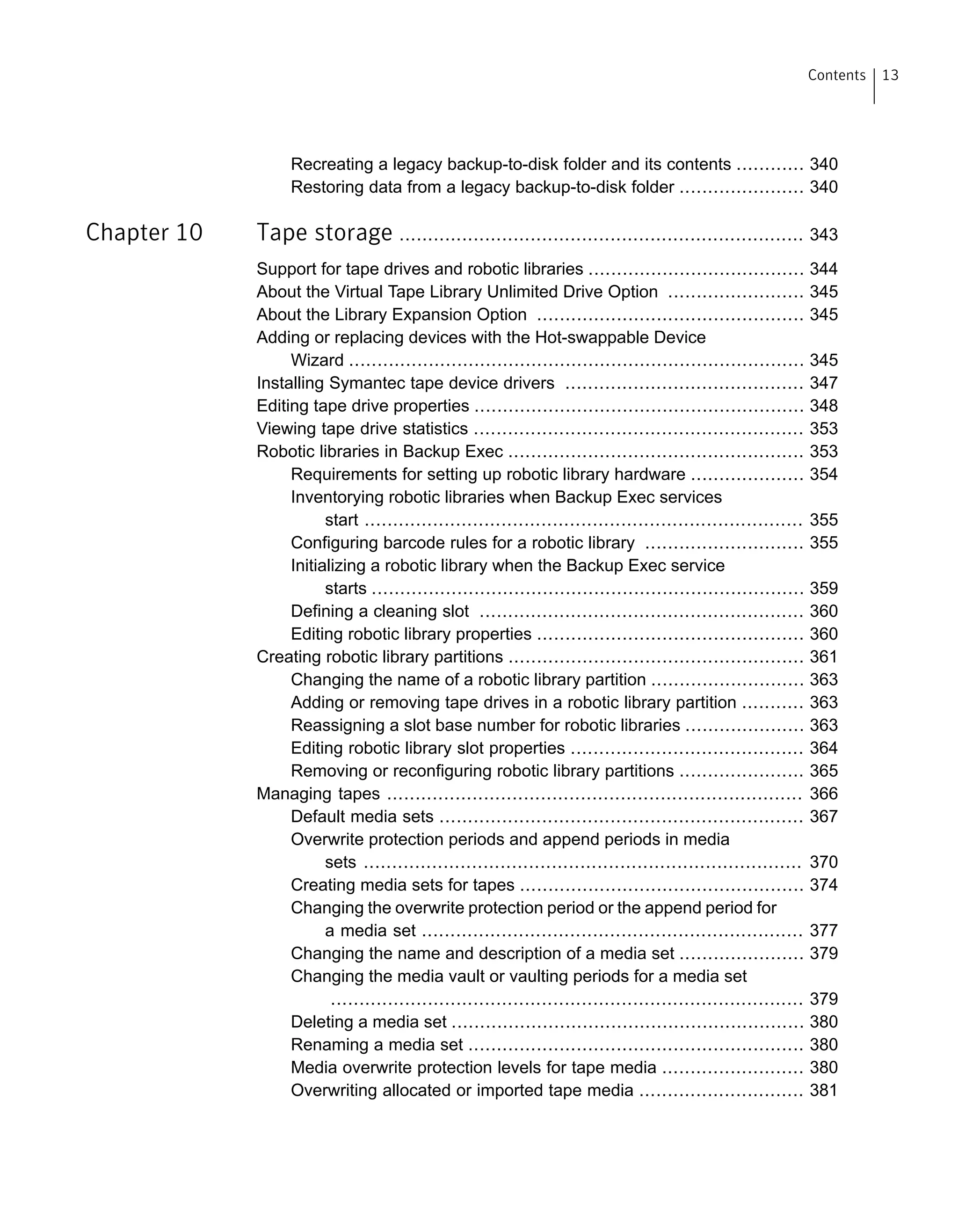 Recreating a legacy backup-to-disk folder and its contents ............ 340
Restoring data from a legacy backup-to-disk folder ...................... 340
Chapter 10 Tape storage ....................................................................... 343
Support for tape drives and robotic libraries ...................................... 344
About the Virtual Tape Library Unlimited Drive Option ........................ 345
About the Library Expansion Option ............................................... 345
Adding or replacing devices with the Hot-swappable Device
Wizard ................................................................................ 345
Installing Symantec tape device drivers .......................................... 347
Editing tape drive properties .......................................................... 348
Viewing tape drive statistics .......................................................... 353
Robotic libraries in Backup Exec .................................................... 353
Requirements for setting up robotic library hardware .................... 354
Inventorying robotic libraries when Backup Exec services
start ............................................................................. 355
Configuring barcode rules for a robotic library ............................ 355
Initializing a robotic library when the Backup Exec service
starts ............................................................................ 359
Defining a cleaning slot ......................................................... 360
Editing robotic library properties ............................................... 360
Creating robotic library partitions .................................................... 361
Changing the name of a robotic library partition ........................... 363
Adding or removing tape drives in a robotic library partition ........... 363
Reassigning a slot base number for robotic libraries ..................... 363
Editing robotic library slot properties ......................................... 364
Removing or reconfiguring robotic library partitions ...................... 365
Managing tapes ......................................................................... 366
Default media sets ................................................................ 367
Overwrite protection periods and append periods in media
sets ............................................................................. 370
Creating media sets for tapes .................................................. 374
Changing the overwrite protection period or the append period for
a media set ................................................................... 377
Changing the name and description of a media set ...................... 379
Changing the media vault or vaulting periods for a media set
................................................................................... 379
Deleting a media set .............................................................. 380
Renaming a media set ........................................................... 380
Media overwrite protection levels for tape media ......................... 380
Overwriting allocated or imported tape media ............................. 381
13Contents
 