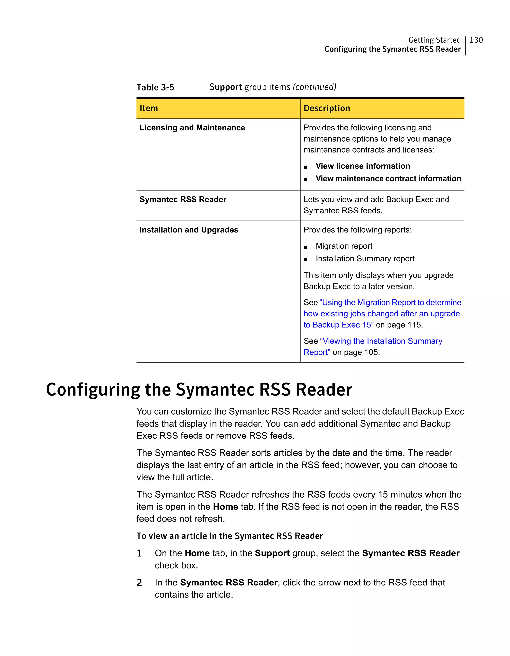 Table 3-5 Support group items (continued)
DescriptionItem
Provides the following licensing and
maintenance options to help you manage
maintenance contracts and licenses:
■ View license information
■ View maintenance contract information
Licensing and Maintenance
Lets you view and add Backup Exec and
Symantec RSS feeds.
Symantec RSS Reader
Provides the following reports:
■ Migration report
■ Installation Summary report
This item only displays when you upgrade
Backup Exec to a later version.
See “Using the Migration Report to determine
how existing jobs changed after an upgrade
to Backup Exec 15” on page 115.
See “Viewing the Installation Summary
Report” on page 105.
Installation and Upgrades
Configuring the Symantec RSS Reader
You can customize the Symantec RSS Reader and select the default Backup Exec
feeds that display in the reader. You can add additional Symantec and Backup
Exec RSS feeds or remove RSS feeds.
The Symantec RSS Reader sorts articles by the date and the time. The reader
displays the last entry of an article in the RSS feed; however, you can choose to
view the full article.
The Symantec RSS Reader refreshes the RSS feeds every 15 minutes when the
item is open in the Home tab. If the RSS feed is not open in the reader, the RSS
feed does not refresh.
To view an article in the Symantec RSS Reader
1 On the Home tab, in the Support group, select the Symantec RSS Reader
check box.
2 In the Symantec RSS Reader, click the arrow next to the RSS feed that
contains the article.
130Getting Started
Configuring the Symantec RSS Reader
 