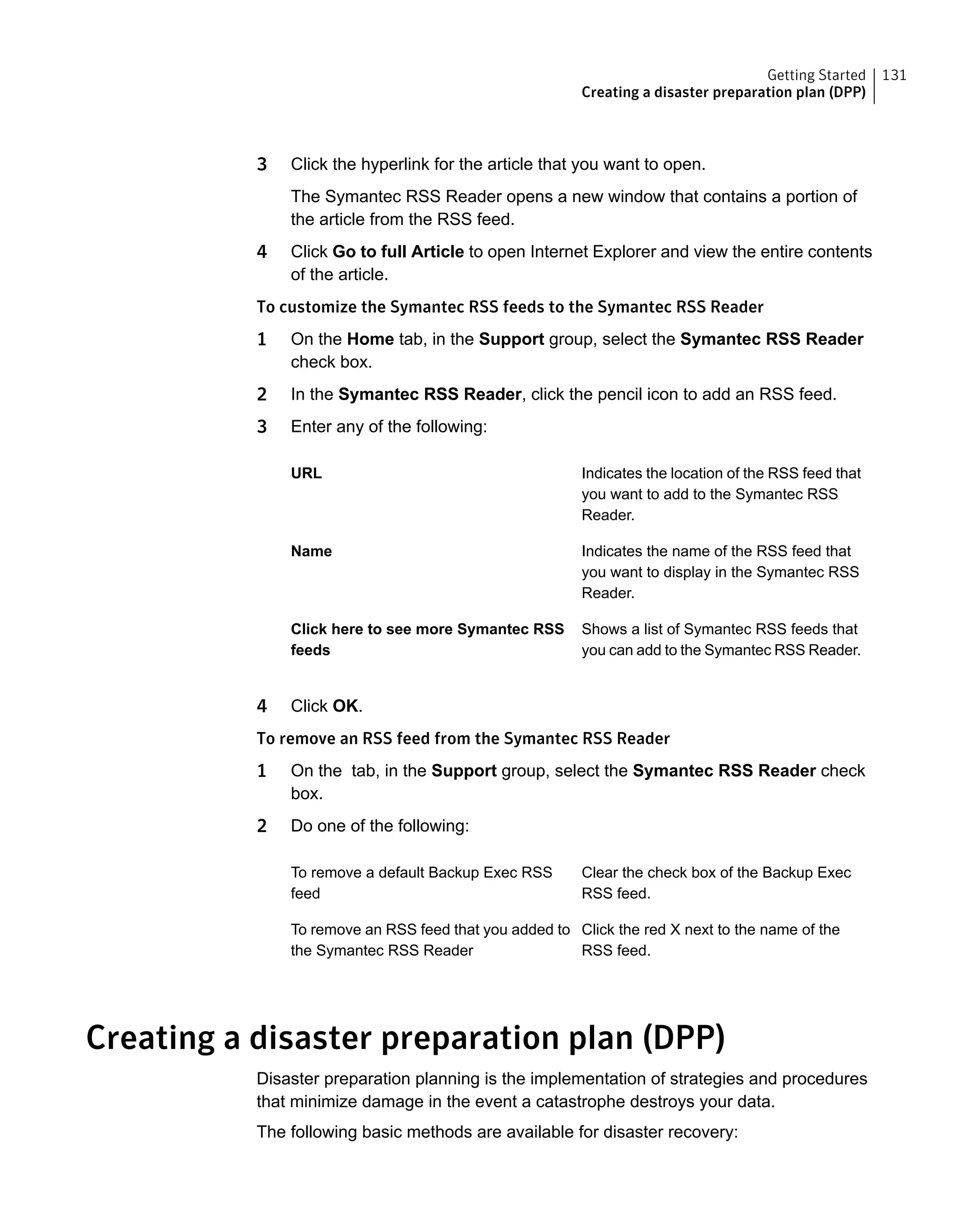 3 Click the hyperlink for the article that you want to open.
The Symantec RSS Reader opens a new window that contains a portion of
the article from the RSS feed.
4 Click Go to full Article to open Internet Explorer and view the entire contents
of the article.
To customize the Symantec RSS feeds to the Symantec RSS Reader
1 On the Home tab, in the Support group, select the Symantec RSS Reader
check box.
2 In the Symantec RSS Reader, click the pencil icon to add an RSS feed.
3 Enter any of the following:
Indicates the location of the RSS feed that
you want to add to the Symantec RSS
Reader.
URL
Indicates the name of the RSS feed that
you want to display in the Symantec RSS
Reader.
Name
Shows a list of Symantec RSS feeds that
you can add to the Symantec RSS Reader.
Click here to see more Symantec RSS
feeds
4 Click OK.
To remove an RSS feed from the Symantec RSS Reader
1 On the tab, in the Support group, select the Symantec RSS Reader check
box.
2 Do one of the following:
Clear the check box of the Backup Exec
RSS feed.
To remove a default Backup Exec RSS
feed
Click the red X next to the name of the
RSS feed.
To remove an RSS feed that you added to
the Symantec RSS Reader
Creating a disaster preparation plan (DPP)
Disaster preparation planning is the implementation of strategies and procedures
that minimize damage in the event a catastrophe destroys your data.
The following basic methods are available for disaster recovery:
131Getting Started
Creating a disaster preparation plan (DPP)
 