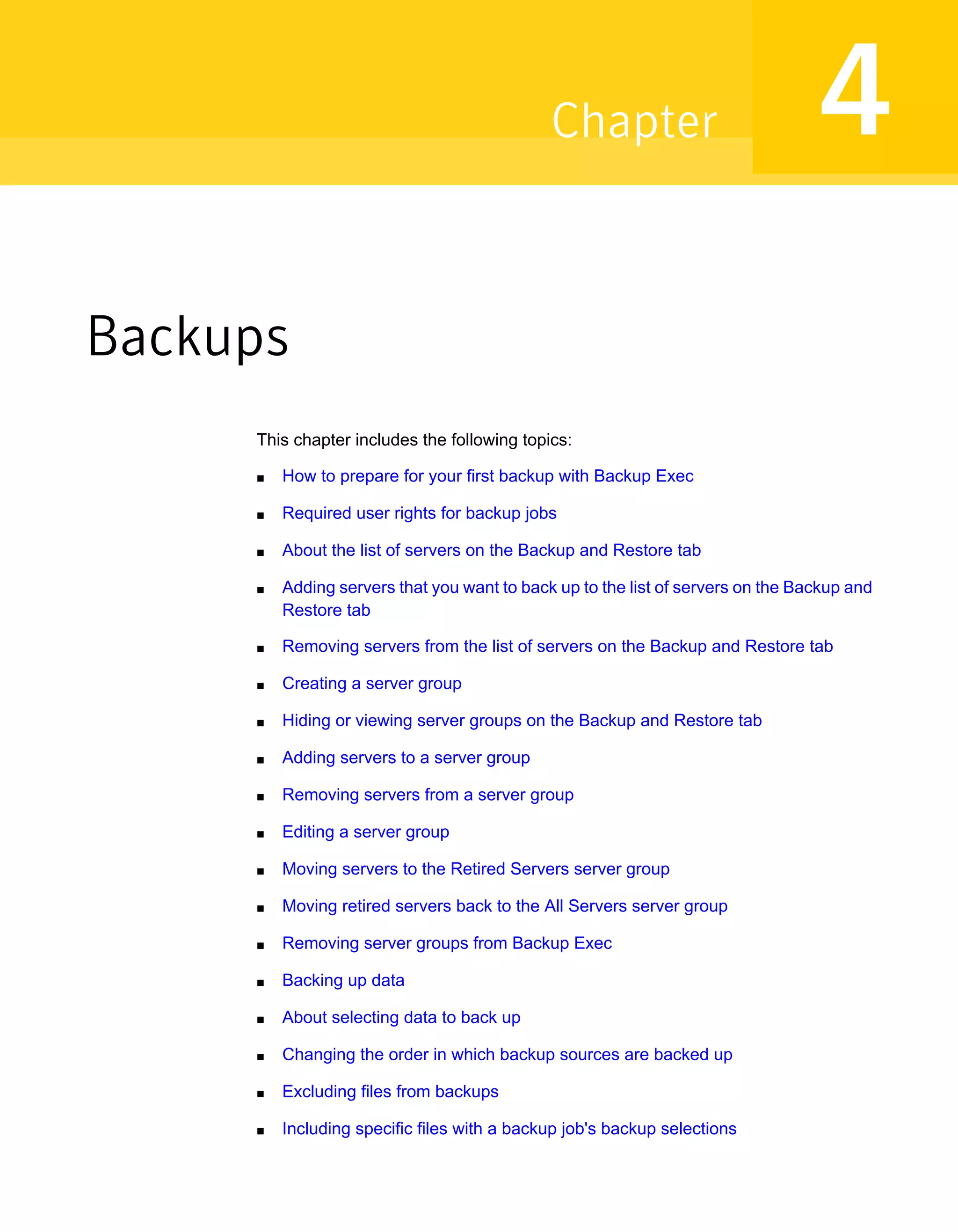 Backups
This chapter includes the following topics:
■ How to prepare for your first backup with Backup Exec
■ Required user rights for backup jobs
■ About the list of servers on the Backup and Restore tab
■ Adding servers that you want to back up to the list of servers on the Backup and
Restore tab
■ Removing servers from the list of servers on the Backup and Restore tab
■ Creating a server group
■ Hiding or viewing server groups on the Backup and Restore tab
■ Adding servers to a server group
■ Removing servers from a server group
■ Editing a server group
■ Moving servers to the Retired Servers server group
■ Moving retired servers back to the All Servers server group
■ Removing server groups from Backup Exec
■ Backing up data
■ About selecting data to back up
■ Changing the order in which backup sources are backed up
■ Excluding files from backups
■ Including specific files with a backup job's backup selections
4Chapter
 