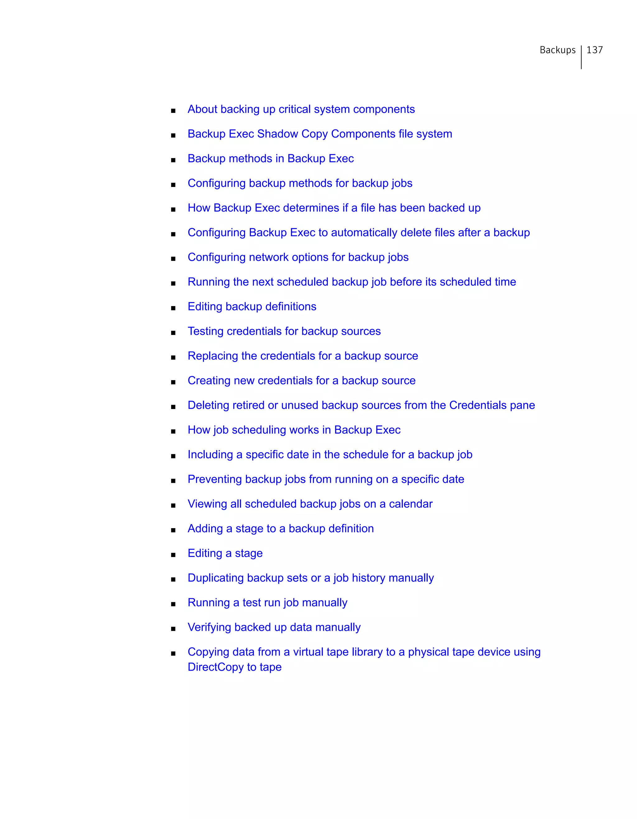 ■ About backing up critical system components
■ Backup Exec Shadow Copy Components file system
■ Backup methods in Backup Exec
■ Configuring backup methods for backup jobs
■ How Backup Exec determines if a file has been backed up
■ Configuring Backup Exec to automatically delete files after a backup
■ Configuring network options for backup jobs
■ Running the next scheduled backup job before its scheduled time
■ Editing backup definitions
■ Testing credentials for backup sources
■ Replacing the credentials for a backup source
■ Creating new credentials for a backup source
■ Deleting retired or unused backup sources from the Credentials pane
■ How job scheduling works in Backup Exec
■ Including a specific date in the schedule for a backup job
■ Preventing backup jobs from running on a specific date
■ Viewing all scheduled backup jobs on a calendar
■ Adding a stage to a backup definition
■ Editing a stage
■ Duplicating backup sets or a job history manually
■ Running a test run job manually
■ Verifying backed up data manually
■ Copying data from a virtual tape library to a physical tape device using
DirectCopy to tape
137Backups
 