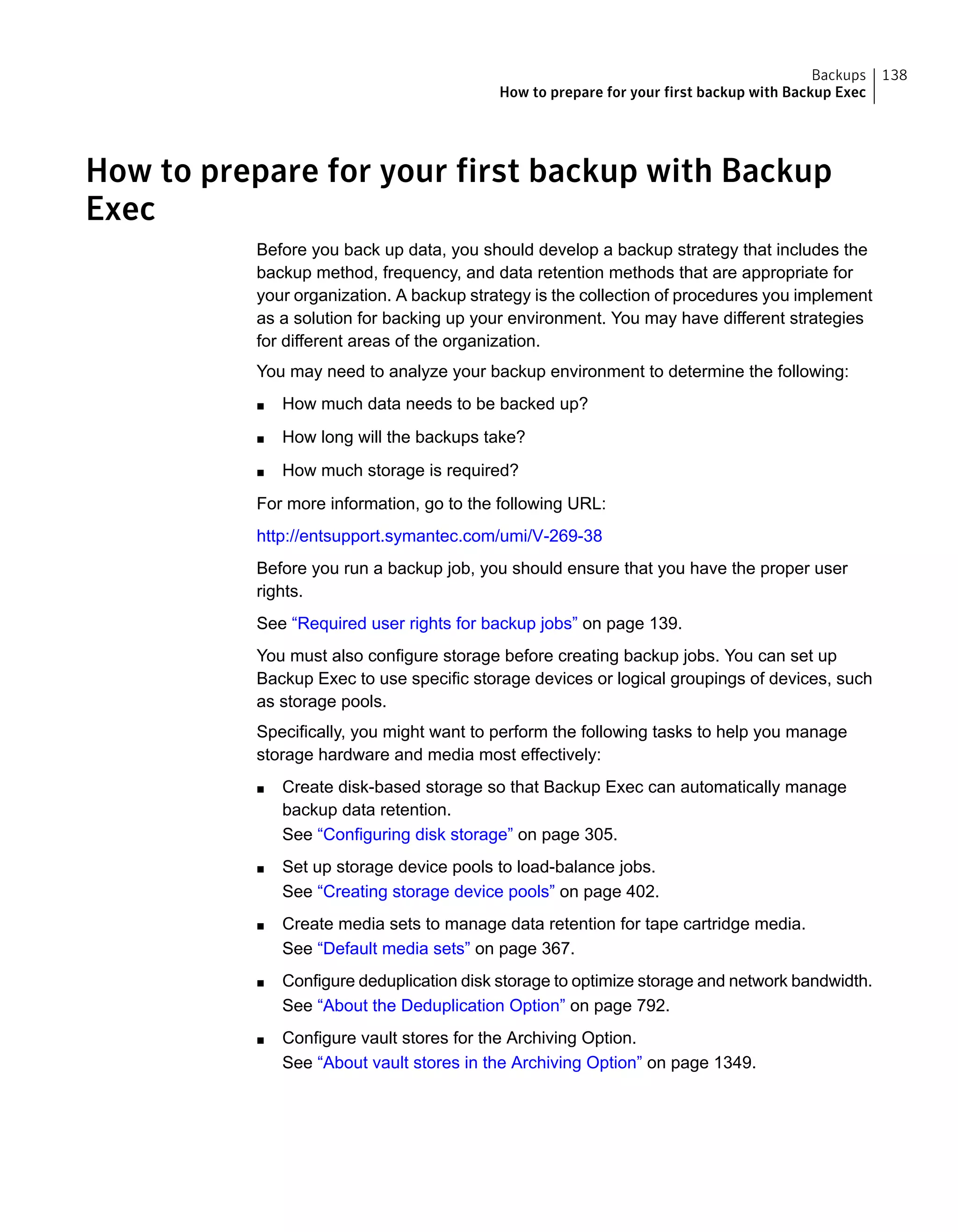 How to prepare for your first backup with Backup
Exec
Before you back up data, you should develop a backup strategy that includes the
backup method, frequency, and data retention methods that are appropriate for
your organization. A backup strategy is the collection of procedures you implement
as a solution for backing up your environment. You may have different strategies
for different areas of the organization.
You may need to analyze your backup environment to determine the following:
■ How much data needs to be backed up?
■ How long will the backups take?
■ How much storage is required?
For more information, go to the following URL:
http://entsupport.symantec.com/umi/V-269-38
Before you run a backup job, you should ensure that you have the proper user
rights.
See “Required user rights for backup jobs” on page 139.
You must also configure storage before creating backup jobs. You can set up
Backup Exec to use specific storage devices or logical groupings of devices, such
as storage pools.
Specifically, you might want to perform the following tasks to help you manage
storage hardware and media most effectively:
■ Create disk-based storage so that Backup Exec can automatically manage
backup data retention.
See “Configuring disk storage” on page 305.
■ Set up storage device pools to load-balance jobs.
See “Creating storage device pools” on page 402.
■ Create media sets to manage data retention for tape cartridge media.
See “Default media sets” on page 367.
■ Configure deduplication disk storage to optimize storage and network bandwidth.
See “About the Deduplication Option” on page 792.
■ Configure vault stores for the Archiving Option.
See “About vault stores in the Archiving Option” on page 1349.
138Backups
How to prepare for your first backup with Backup Exec
 