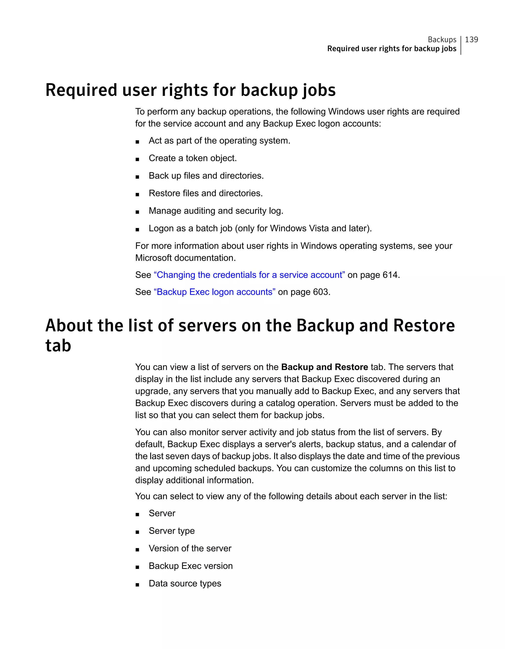 Required user rights for backup jobs
To perform any backup operations, the following Windows user rights are required
for the service account and any Backup Exec logon accounts:
■ Act as part of the operating system.
■ Create a token object.
■ Back up files and directories.
■ Restore files and directories.
■ Manage auditing and security log.
■ Logon as a batch job (only for Windows Vista and later).
For more information about user rights in Windows operating systems, see your
Microsoft documentation.
See “Changing the credentials for a service account” on page 614.
See “Backup Exec logon accounts” on page 603.
About the list of servers on the Backup and Restore
tab
You can view a list of servers on the Backup and Restore tab. The servers that
display in the list include any servers that Backup Exec discovered during an
upgrade, any servers that you manually add to Backup Exec, and any servers that
Backup Exec discovers during a catalog operation. Servers must be added to the
list so that you can select them for backup jobs.
You can also monitor server activity and job status from the list of servers. By
default, Backup Exec displays a server's alerts, backup status, and a calendar of
the last seven days of backup jobs. It also displays the date and time of the previous
and upcoming scheduled backups. You can customize the columns on this list to
display additional information.
You can select to view any of the following details about each server in the list:
■ Server
■ Server type
■ Version of the server
■ Backup Exec version
■ Data source types
139Backups
Required user rights for backup jobs
 