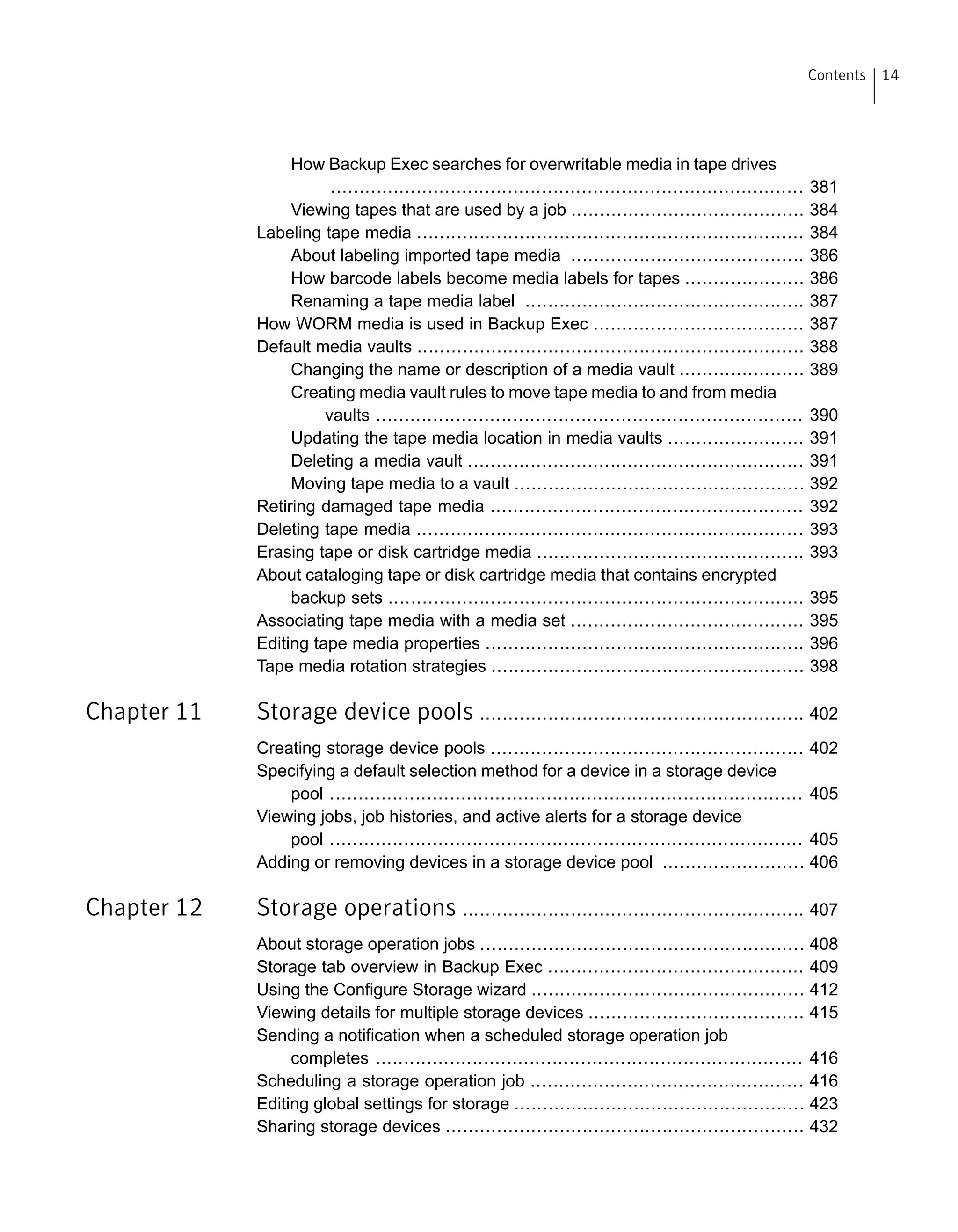 How Backup Exec searches for overwritable media in tape drives
................................................................................... 381
Viewing tapes that are used by a job ......................................... 384
Labeling tape media .................................................................... 384
About labeling imported tape media ......................................... 386
How barcode labels become media labels for tapes ..................... 386
Renaming a tape media label ................................................. 387
How WORM media is used in Backup Exec ..................................... 387
Default media vaults .................................................................... 388
Changing the name or description of a media vault ...................... 389
Creating media vault rules to move tape media to and from media
vaults ........................................................................... 390
Updating the tape media location in media vaults ........................ 391
Deleting a media vault ........................................................... 391
Moving tape media to a vault ................................................... 392
Retiring damaged tape media ....................................................... 392
Deleting tape media .................................................................... 393
Erasing tape or disk cartridge media ............................................... 393
About cataloging tape or disk cartridge media that contains encrypted
backup sets ......................................................................... 395
Associating tape media with a media set ......................................... 395
Editing tape media properties ........................................................ 396
Tape media rotation strategies ....................................................... 398
Chapter 11 Storage device pools ......................................................... 402
Creating storage device pools ....................................................... 402
Specifying a default selection method for a device in a storage device
pool ................................................................................... 405
Viewing jobs, job histories, and active alerts for a storage device
pool ................................................................................... 405
Adding or removing devices in a storage device pool ......................... 406
Chapter 12 Storage operations ............................................................ 407
About storage operation jobs ......................................................... 408
Storage tab overview in Backup Exec ............................................. 409
Using the Configure Storage wizard ................................................ 412
Viewing details for multiple storage devices ...................................... 415
Sending a notification when a scheduled storage operation job
completes ........................................................................... 416
Scheduling a storage operation job ................................................ 416
Editing global settings for storage ................................................... 423
Sharing storage devices ............................................................... 432
14Contents
 