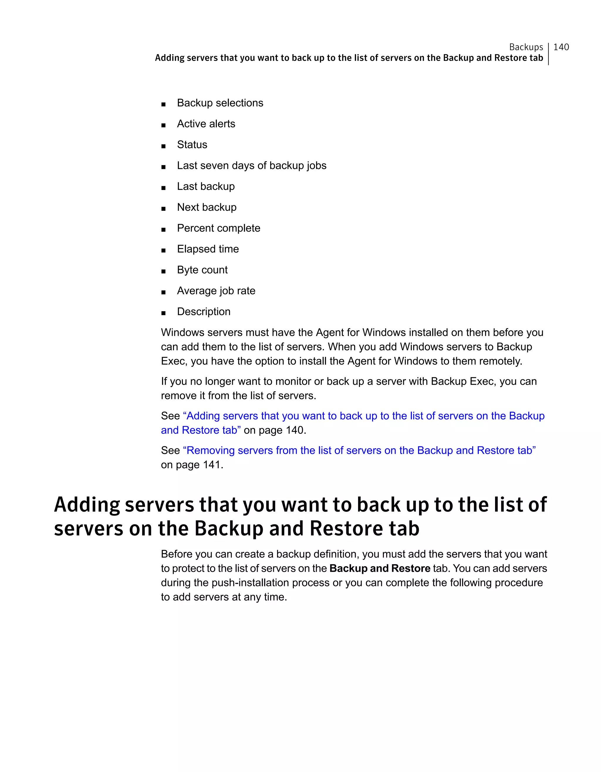 ■ Backup selections
■ Active alerts
■ Status
■ Last seven days of backup jobs
■ Last backup
■ Next backup
■ Percent complete
■ Elapsed time
■ Byte count
■ Average job rate
■ Description
Windows servers must have the Agent for Windows installed on them before you
can add them to the list of servers. When you add Windows servers to Backup
Exec, you have the option to install the Agent for Windows to them remotely.
If you no longer want to monitor or back up a server with Backup Exec, you can
remove it from the list of servers.
See “Adding servers that you want to back up to the list of servers on the Backup
and Restore tab” on page 140.
See “Removing servers from the list of servers on the Backup and Restore tab”
on page 141.
Adding servers that you want to back up to the list of
servers on the Backup and Restore tab
Before you can create a backup definition, you must add the servers that you want
to protect to the list of servers on the Backup and Restore tab. You can add servers
during the push-installation process or you can complete the following procedure
to add servers at any time.
140Backups
Adding servers that you want to back up to the list of servers on the Backup and Restore tab
 