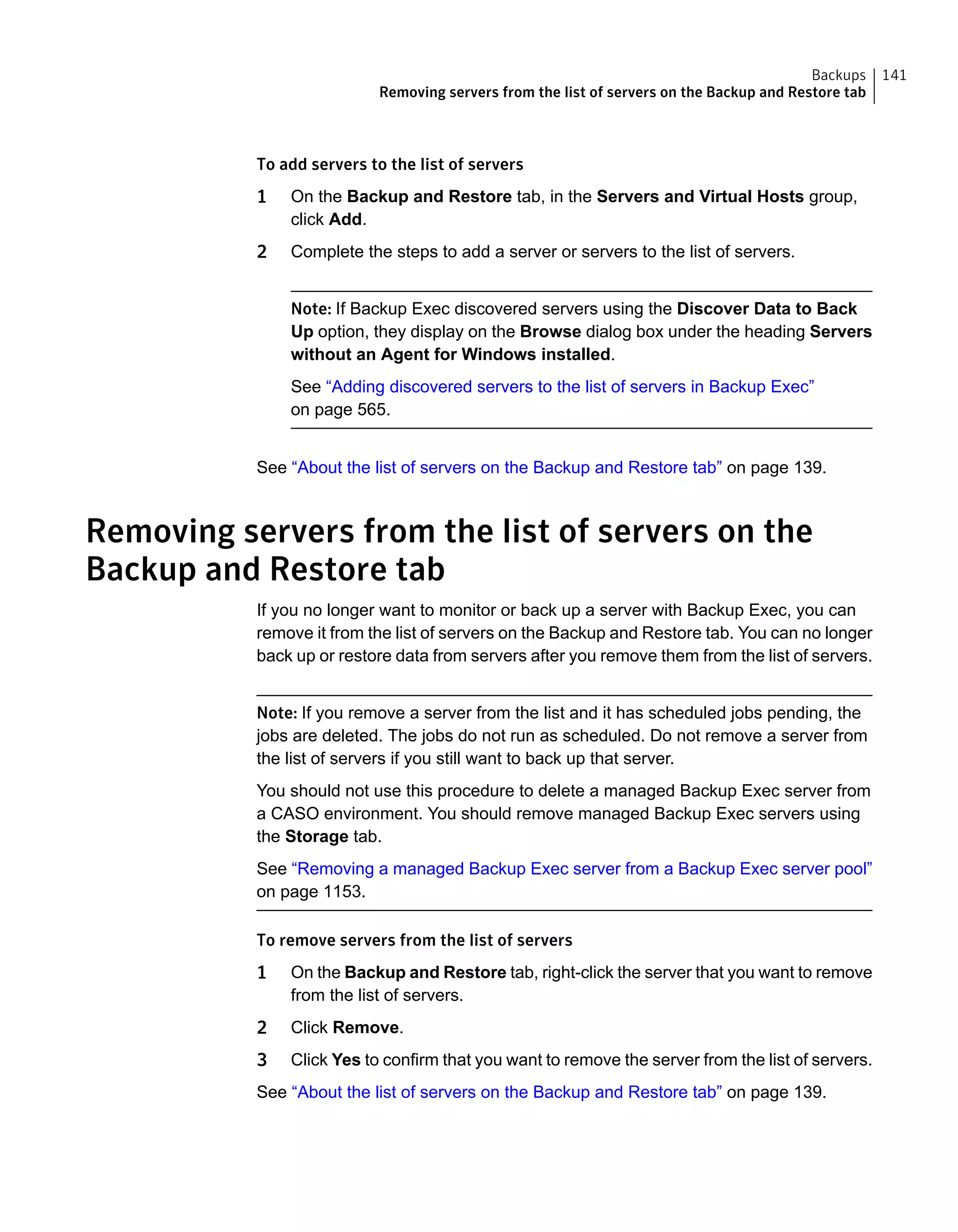 To add servers to the list of servers
1 On the Backup and Restore tab, in the Servers and Virtual Hosts group,
click Add.
2 Complete the steps to add a server or servers to the list of servers.
Note: If Backup Exec discovered servers using the Discover Data to Back
Up option, they display on the Browse dialog box under the heading Servers
without an Agent for Windows installed.
See “Adding discovered servers to the list of servers in Backup Exec”
on page 565.
See “About the list of servers on the Backup and Restore tab” on page 139.
Removing servers from the list of servers on the
Backup and Restore tab
If you no longer want to monitor or back up a server with Backup Exec, you can
remove it from the list of servers on the Backup and Restore tab. You can no longer
back up or restore data from servers after you remove them from the list of servers.
Note: If you remove a server from the list and it has scheduled jobs pending, the
jobs are deleted. The jobs do not run as scheduled. Do not remove a server from
the list of servers if you still want to back up that server.
You should not use this procedure to delete a managed Backup Exec server from
a CASO environment. You should remove managed Backup Exec servers using
the Storage tab.
See “Removing a managed Backup Exec server from a Backup Exec server pool”
on page 1153.
To remove servers from the list of servers
1 On the Backup and Restore tab, right-click the server that you want to remove
from the list of servers.
2 Click Remove.
3 Click Yes to confirm that you want to remove the server from the list of servers.
See “About the list of servers on the Backup and Restore tab” on page 139.
141Backups
Removing servers from the list of servers on the Backup and Restore tab
 