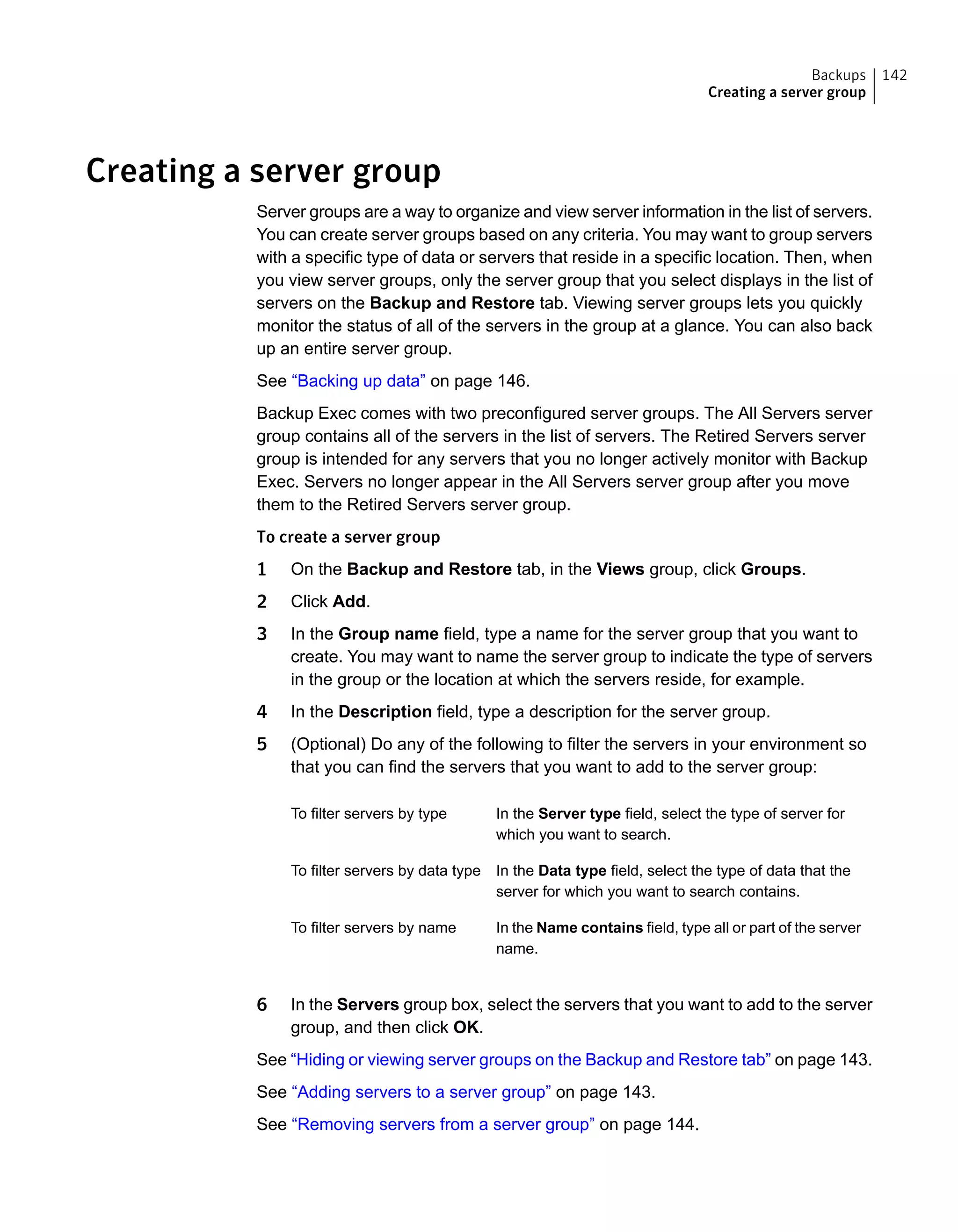 Creating a server group
Server groups are a way to organize and view server information in the list of servers.
You can create server groups based on any criteria. You may want to group servers
with a specific type of data or servers that reside in a specific location. Then, when
you view server groups, only the server group that you select displays in the list of
servers on the Backup and Restore tab. Viewing server groups lets you quickly
monitor the status of all of the servers in the group at a glance. You can also back
up an entire server group.
See “Backing up data” on page 146.
Backup Exec comes with two preconfigured server groups. The All Servers server
group contains all of the servers in the list of servers. The Retired Servers server
group is intended for any servers that you no longer actively monitor with Backup
Exec. Servers no longer appear in the All Servers server group after you move
them to the Retired Servers server group.
To create a server group
1 On the Backup and Restore tab, in the Views group, click Groups.
2 Click Add.
3 In the Group name field, type a name for the server group that you want to
create. You may want to name the server group to indicate the type of servers
in the group or the location at which the servers reside, for example.
4 In the Description field, type a description for the server group.
5 (Optional) Do any of the following to filter the servers in your environment so
that you can find the servers that you want to add to the server group:
In the Server type field, select the type of server for
which you want to search.
To filter servers by type
In the Data type field, select the type of data that the
server for which you want to search contains.
To filter servers by data type
In the Name contains field, type all or part of the server
name.
To filter servers by name
6 In the Servers group box, select the servers that you want to add to the server
group, and then click OK.
See “Hiding or viewing server groups on the Backup and Restore tab” on page 143.
See “Adding servers to a server group” on page 143.
See “Removing servers from a server group” on page 144.
142Backups
Creating a server group
 