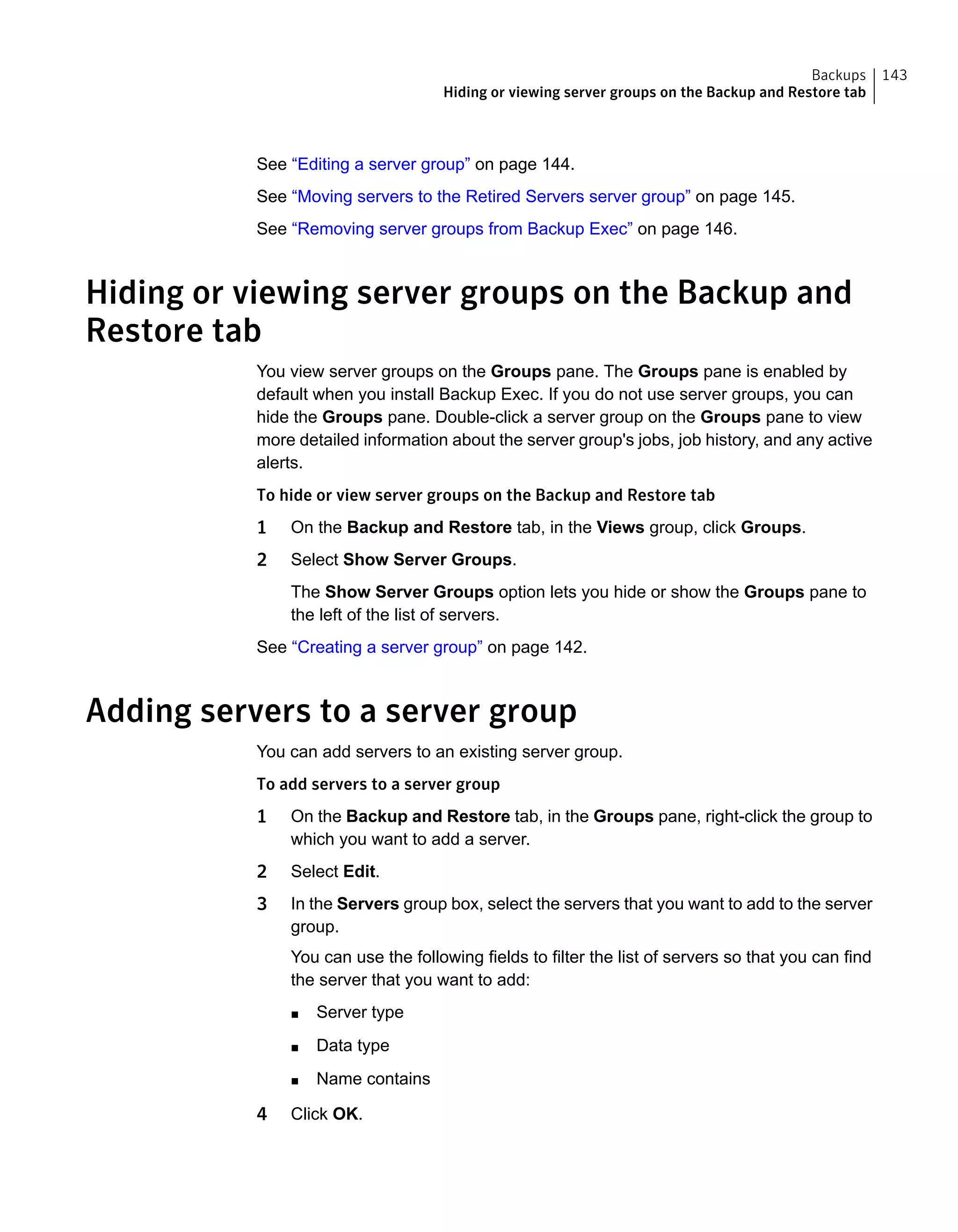 See “Editing a server group” on page 144.
See “Moving servers to the Retired Servers server group” on page 145.
See “Removing server groups from Backup Exec” on page 146.
Hiding or viewing server groups on the Backup and
Restore tab
You view server groups on the Groups pane. The Groups pane is enabled by
default when you install Backup Exec. If you do not use server groups, you can
hide the Groups pane. Double-click a server group on the Groups pane to view
more detailed information about the server group's jobs, job history, and any active
alerts.
To hide or view server groups on the Backup and Restore tab
1 On the Backup and Restore tab, in the Views group, click Groups.
2 Select Show Server Groups.
The Show Server Groups option lets you hide or show the Groups pane to
the left of the list of servers.
See “Creating a server group” on page 142.
Adding servers to a server group
You can add servers to an existing server group.
To add servers to a server group
1 On the Backup and Restore tab, in the Groups pane, right-click the group to
which you want to add a server.
2 Select Edit.
3 In the Servers group box, select the servers that you want to add to the server
group.
You can use the following fields to filter the list of servers so that you can find
the server that you want to add:
■ Server type
■ Data type
■ Name contains
4 Click OK.
143Backups
Hiding or viewing server groups on the Backup and Restore tab
 