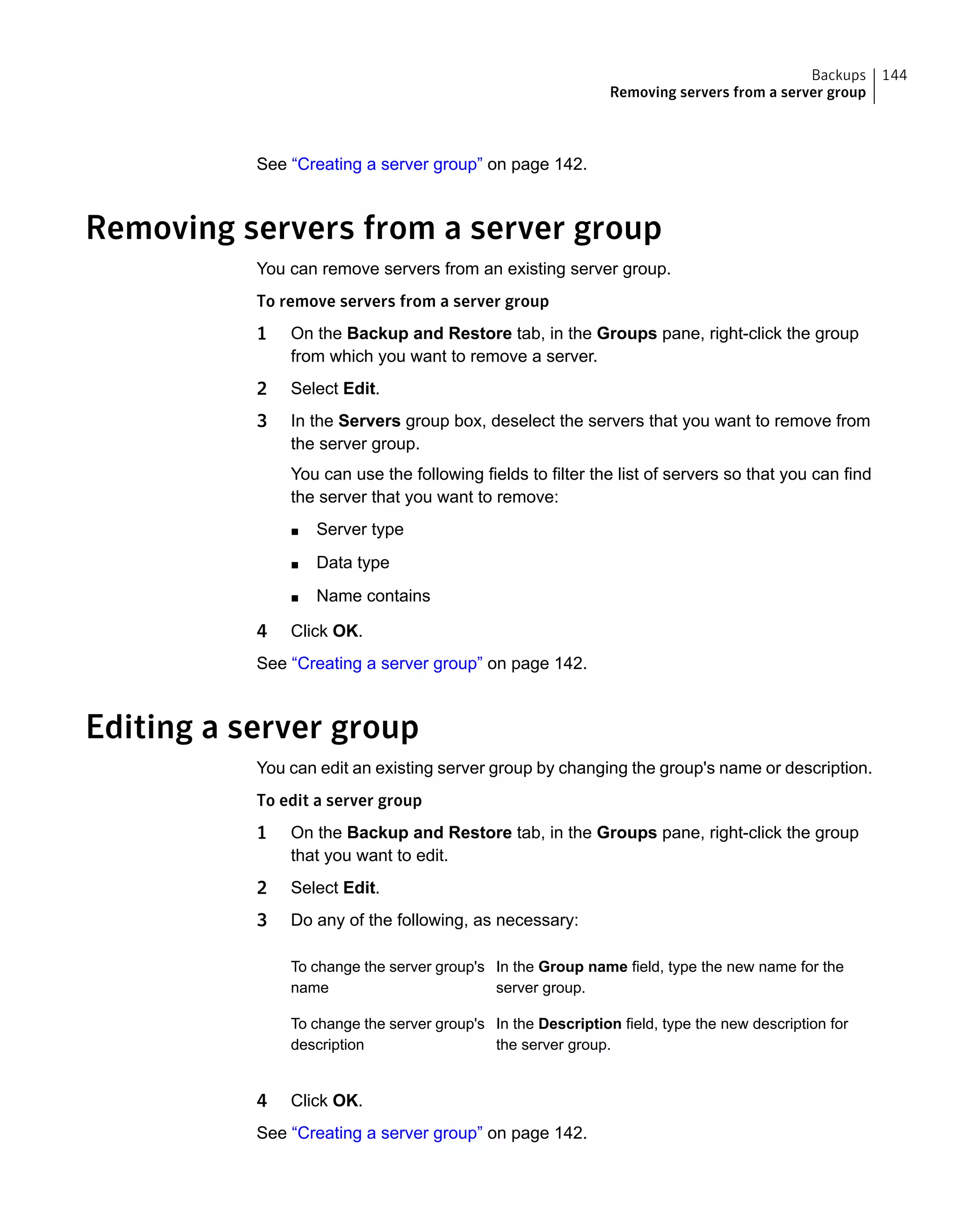 See “Creating a server group” on page 142.
Removing servers from a server group
You can remove servers from an existing server group.
To remove servers from a server group
1 On the Backup and Restore tab, in the Groups pane, right-click the group
from which you want to remove a server.
2 Select Edit.
3 In the Servers group box, deselect the servers that you want to remove from
the server group.
You can use the following fields to filter the list of servers so that you can find
the server that you want to remove:
■ Server type
■ Data type
■ Name contains
4 Click OK.
See “Creating a server group” on page 142.
Editing a server group
You can edit an existing server group by changing the group's name or description.
To edit a server group
1 On the Backup and Restore tab, in the Groups pane, right-click the group
that you want to edit.
2 Select Edit.
3 Do any of the following, as necessary:
In the Group name field, type the new name for the
server group.
To change the server group's
name
In the Description field, type the new description for
the server group.
To change the server group's
description
4 Click OK.
See “Creating a server group” on page 142.
144Backups
Removing servers from a server group
 