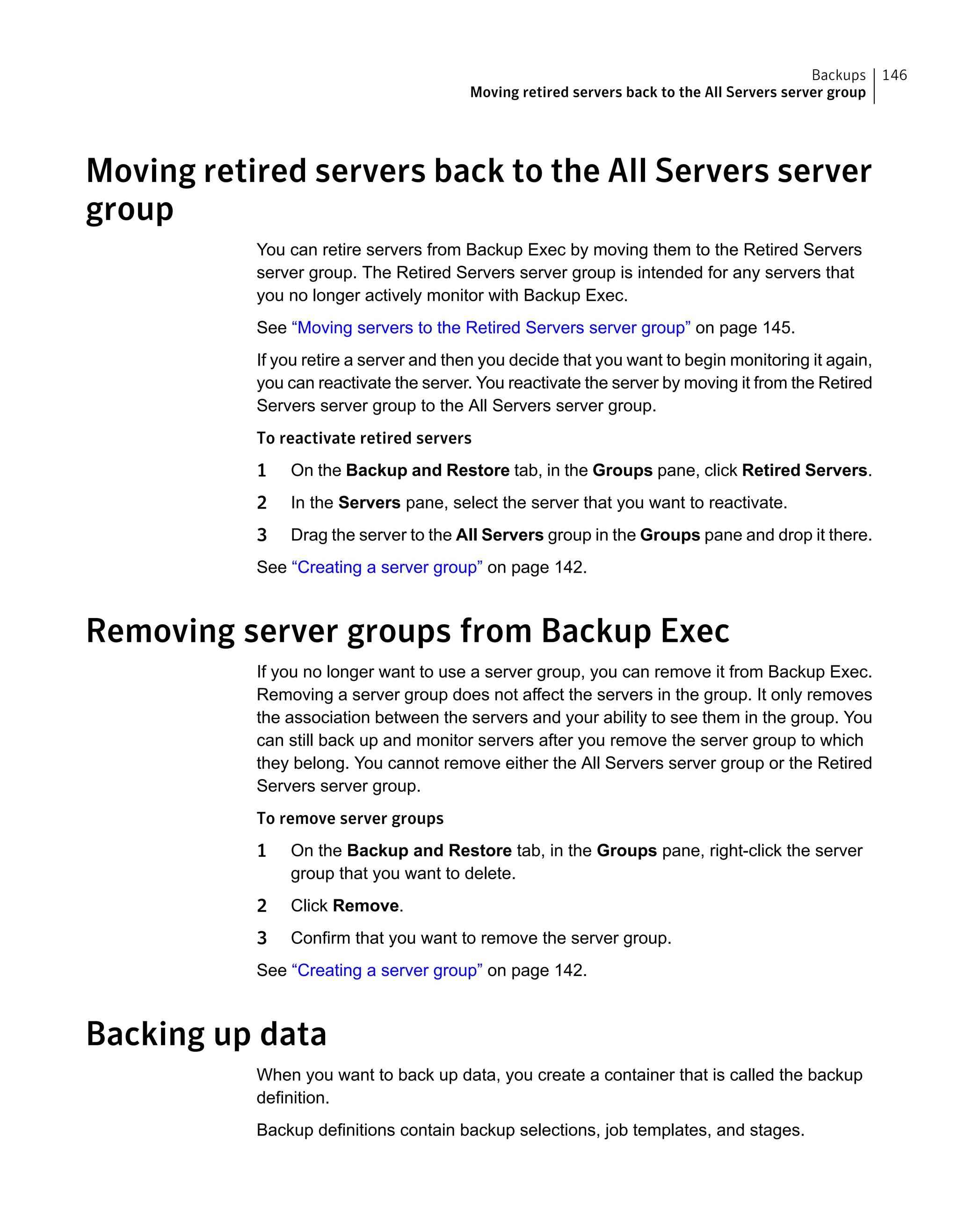 Moving retired servers back to the All Servers server
group
You can retire servers from Backup Exec by moving them to the Retired Servers
server group. The Retired Servers server group is intended for any servers that
you no longer actively monitor with Backup Exec.
See “Moving servers to the Retired Servers server group” on page 145.
If you retire a server and then you decide that you want to begin monitoring it again,
you can reactivate the server. You reactivate the server by moving it from the Retired
Servers server group to the All Servers server group.
To reactivate retired servers
1 On the Backup and Restore tab, in the Groups pane, click Retired Servers.
2 In the Servers pane, select the server that you want to reactivate.
3 Drag the server to the All Servers group in the Groups pane and drop it there.
See “Creating a server group” on page 142.
Removing server groups from Backup Exec
If you no longer want to use a server group, you can remove it from Backup Exec.
Removing a server group does not affect the servers in the group. It only removes
the association between the servers and your ability to see them in the group. You
can still back up and monitor servers after you remove the server group to which
they belong. You cannot remove either the All Servers server group or the Retired
Servers server group.
To remove server groups
1 On the Backup and Restore tab, in the Groups pane, right-click the server
group that you want to delete.
2 Click Remove.
3 Confirm that you want to remove the server group.
See “Creating a server group” on page 142.
Backing up data
When you want to back up data, you create a container that is called the backup
definition.
Backup definitions contain backup selections, job templates, and stages.
146Backups
Moving retired servers back to the All Servers server group
 