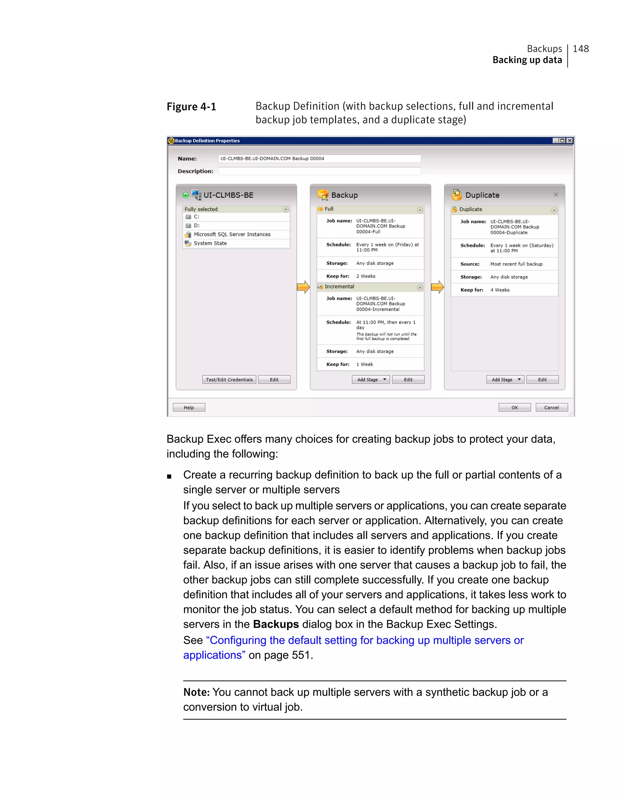Figure 4-1 Backup Definition (with backup selections, full and incremental
backup job templates, and a duplicate stage)
Backup Exec offers many choices for creating backup jobs to protect your data,
including the following:
■ Create a recurring backup definition to back up the full or partial contents of a
single server or multiple servers
If you select to back up multiple servers or applications, you can create separate
backup definitions for each server or application. Alternatively, you can create
one backup definition that includes all servers and applications. If you create
separate backup definitions, it is easier to identify problems when backup jobs
fail. Also, if an issue arises with one server that causes a backup job to fail, the
other backup jobs can still complete successfully. If you create one backup
definition that includes all of your servers and applications, it takes less work to
monitor the job status. You can select a default method for backing up multiple
servers in the Backups dialog box in the Backup Exec Settings.
See “Configuring the default setting for backing up multiple servers or
applications” on page 551.
Note: You cannot back up multiple servers with a synthetic backup job or a
conversion to virtual job.
148Backups
Backing up data
 