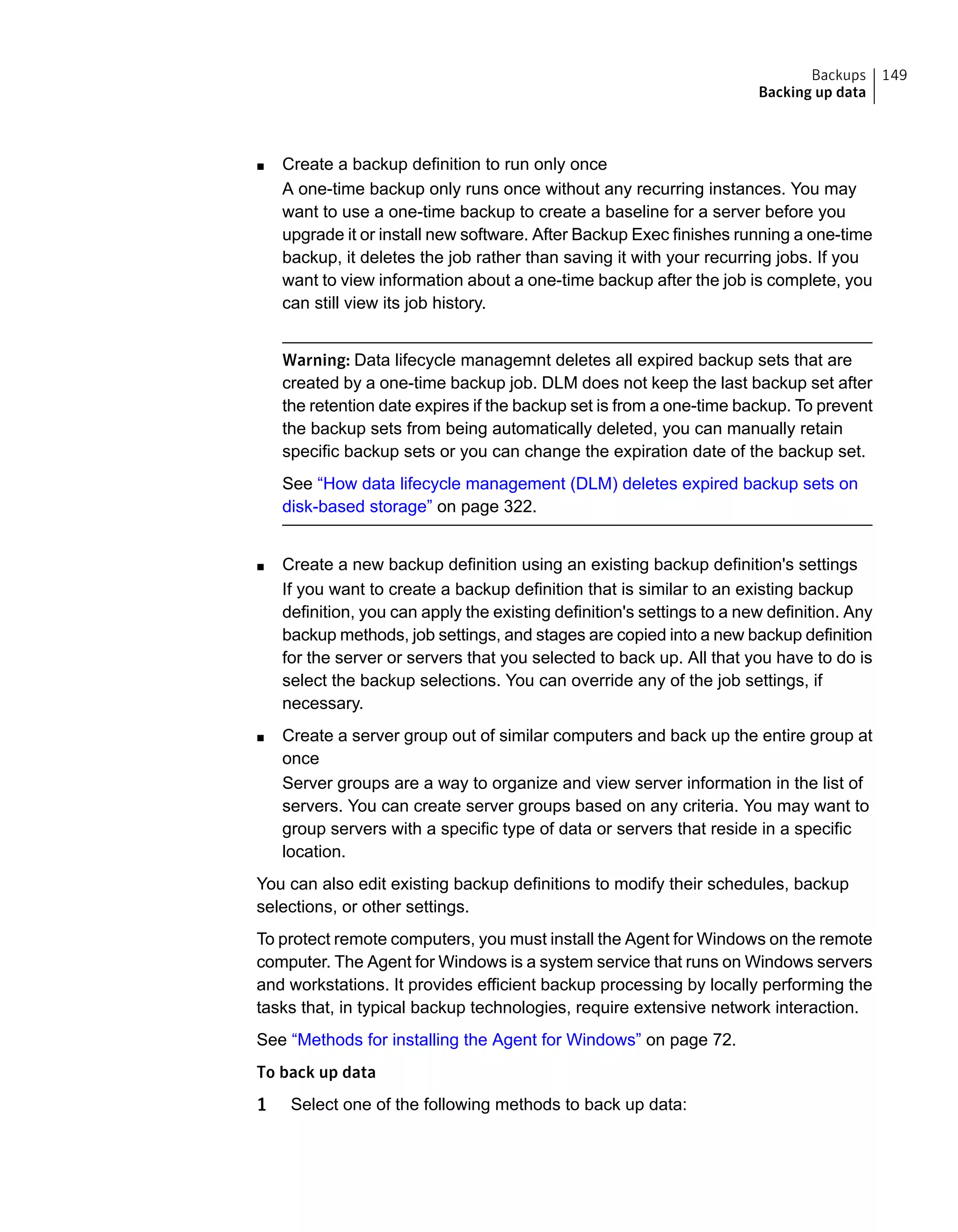 ■ Create a backup definition to run only once
A one-time backup only runs once without any recurring instances. You may
want to use a one-time backup to create a baseline for a server before you
upgrade it or install new software. After Backup Exec finishes running a one-time
backup, it deletes the job rather than saving it with your recurring jobs. If you
want to view information about a one-time backup after the job is complete, you
can still view its job history.
Warning: Data lifecycle managemnt deletes all expired backup sets that are
created by a one-time backup job. DLM does not keep the last backup set after
the retention date expires if the backup set is from a one-time backup. To prevent
the backup sets from being automatically deleted, you can manually retain
specific backup sets or you can change the expiration date of the backup set.
See “How data lifecycle management (DLM) deletes expired backup sets on
disk-based storage” on page 322.
■ Create a new backup definition using an existing backup definition's settings
If you want to create a backup definition that is similar to an existing backup
definition, you can apply the existing definition's settings to a new definition. Any
backup methods, job settings, and stages are copied into a new backup definition
for the server or servers that you selected to back up. All that you have to do is
select the backup selections. You can override any of the job settings, if
necessary.
■ Create a server group out of similar computers and back up the entire group at
once
Server groups are a way to organize and view server information in the list of
servers. You can create server groups based on any criteria. You may want to
group servers with a specific type of data or servers that reside in a specific
location.
You can also edit existing backup definitions to modify their schedules, backup
selections, or other settings.
To protect remote computers, you must install the Agent for Windows on the remote
computer. The Agent for Windows is a system service that runs on Windows servers
and workstations. It provides efficient backup processing by locally performing the
tasks that, in typical backup technologies, require extensive network interaction.
See “Methods for installing the Agent for Windows” on page 72.
To back up data
1 Select one of the following methods to back up data:
149Backups
Backing up data
 