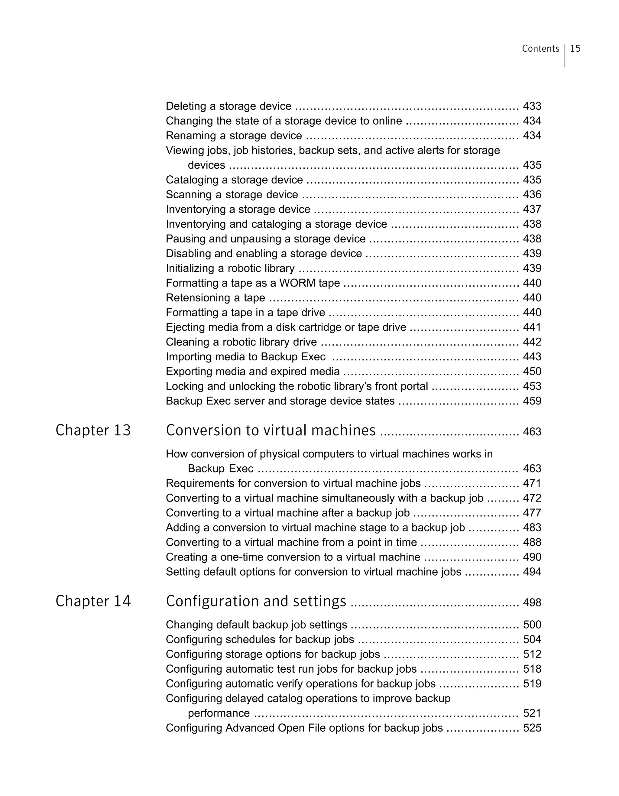 Deleting a storage device ............................................................. 433
Changing the state of a storage device to online ............................... 434
Renaming a storage device .......................................................... 434
Viewing jobs, job histories, backup sets, and active alerts for storage
devices ............................................................................... 435
Cataloging a storage device .......................................................... 435
Scanning a storage device ........................................................... 436
Inventorying a storage device ........................................................ 437
Inventorying and cataloging a storage device ................................... 438
Pausing and unpausing a storage device ......................................... 438
Disabling and enabling a storage device .......................................... 439
Initializing a robotic library ............................................................ 439
Formatting a tape as a WORM tape ................................................ 440
Retensioning a tape .................................................................... 440
Formatting a tape in a tape drive .................................................... 440
Ejecting media from a disk cartridge or tape drive .............................. 441
Cleaning a robotic library drive ...................................................... 442
Importing media to Backup Exec ................................................... 443
Exporting media and expired media ................................................ 450
Locking and unlocking the robotic library’s front portal ........................ 453
Backup Exec server and storage device states ................................. 459
Chapter 13 Conversion to virtual machines ...................................... 463
How conversion of physical computers to virtual machines works in
Backup Exec ....................................................................... 463
Requirements for conversion to virtual machine jobs .......................... 471
Converting to a virtual machine simultaneously with a backup job ......... 472
Converting to a virtual machine after a backup job ............................. 477
Adding a conversion to virtual machine stage to a backup job .............. 483
Converting to a virtual machine from a point in time ........................... 488
Creating a one-time conversion to a virtual machine .......................... 490
Setting default options for conversion to virtual machine jobs ............... 494
Chapter 14 Configuration and settings .............................................. 498
Changing default backup job settings .............................................. 500
Configuring schedules for backup jobs ............................................ 504
Configuring storage options for backup jobs ..................................... 512
Configuring automatic test run jobs for backup jobs ........................... 518
Configuring automatic verify operations for backup jobs ...................... 519
Configuring delayed catalog operations to improve backup
performance ........................................................................ 521
Configuring Advanced Open File options for backup jobs .................... 525
15Contents
 