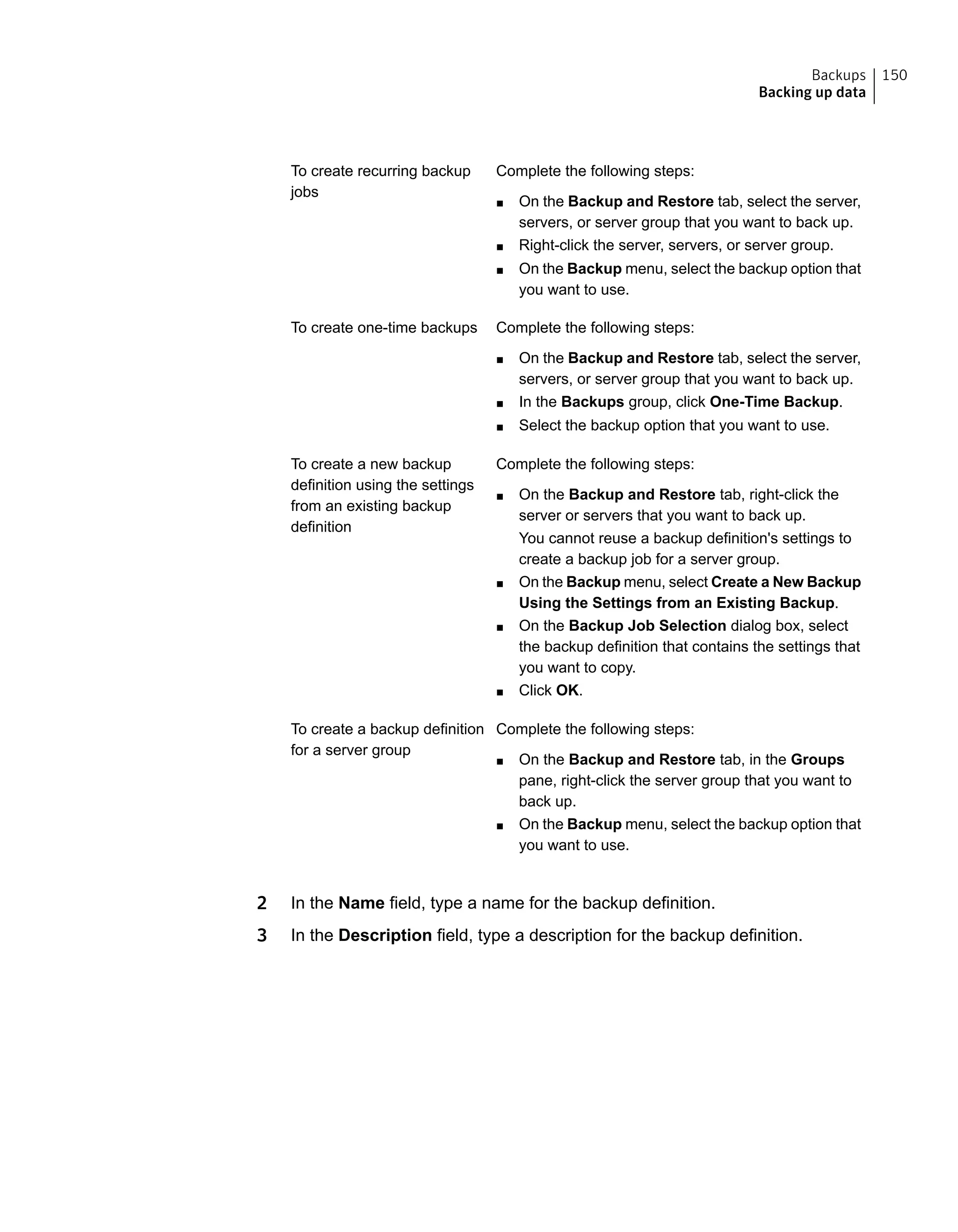 Complete the following steps:
■ On the Backup and Restore tab, select the server,
servers, or server group that you want to back up.
■ Right-click the server, servers, or server group.
■ On the Backup menu, select the backup option that
you want to use.
To create recurring backup
jobs
Complete the following steps:
■ On the Backup and Restore tab, select the server,
servers, or server group that you want to back up.
■ In the Backups group, click One-Time Backup.
■ Select the backup option that you want to use.
To create one-time backups
Complete the following steps:
■ On the Backup and Restore tab, right-click the
server or servers that you want to back up.
You cannot reuse a backup definition's settings to
create a backup job for a server group.
■ On the Backup menu, select Create a New Backup
Using the Settings from an Existing Backup.
■ On the Backup Job Selection dialog box, select
the backup definition that contains the settings that
you want to copy.
■ Click OK.
To create a new backup
definition using the settings
from an existing backup
definition
Complete the following steps:
■ On the Backup and Restore tab, in the Groups
pane, right-click the server group that you want to
back up.
■ On the Backup menu, select the backup option that
you want to use.
To create a backup definition
for a server group
2 In the Name field, type a name for the backup definition.
3 In the Description field, type a description for the backup definition.
150Backups
Backing up data
 