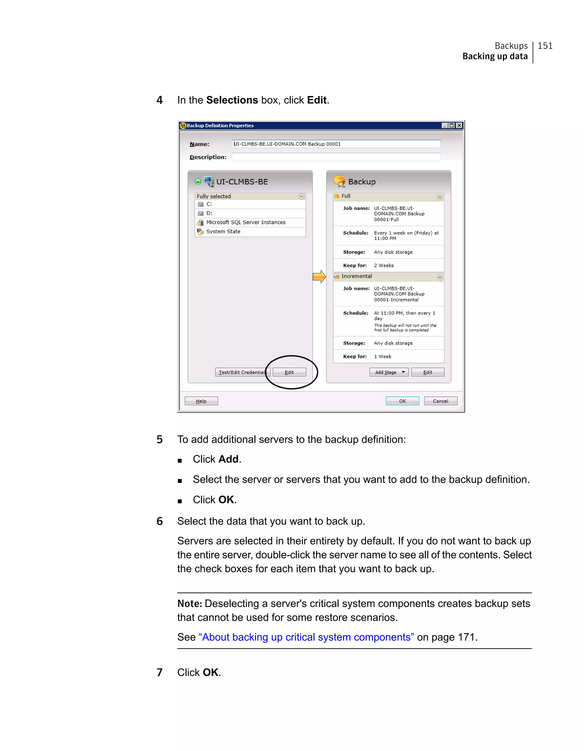 4 In the Selections box, click Edit.
5 To add additional servers to the backup definition:
■ Click Add.
■ Select the server or servers that you want to add to the backup definition.
■ Click OK.
6 Select the data that you want to back up.
Servers are selected in their entirety by default. If you do not want to back up
the entire server, double-click the server name to see all of the contents. Select
the check boxes for each item that you want to back up.
Note: Deselecting a server's critical system components creates backup sets
that cannot be used for some restore scenarios.
See “About backing up critical system components” on page 171.
7 Click OK.
151Backups
Backing up data
 