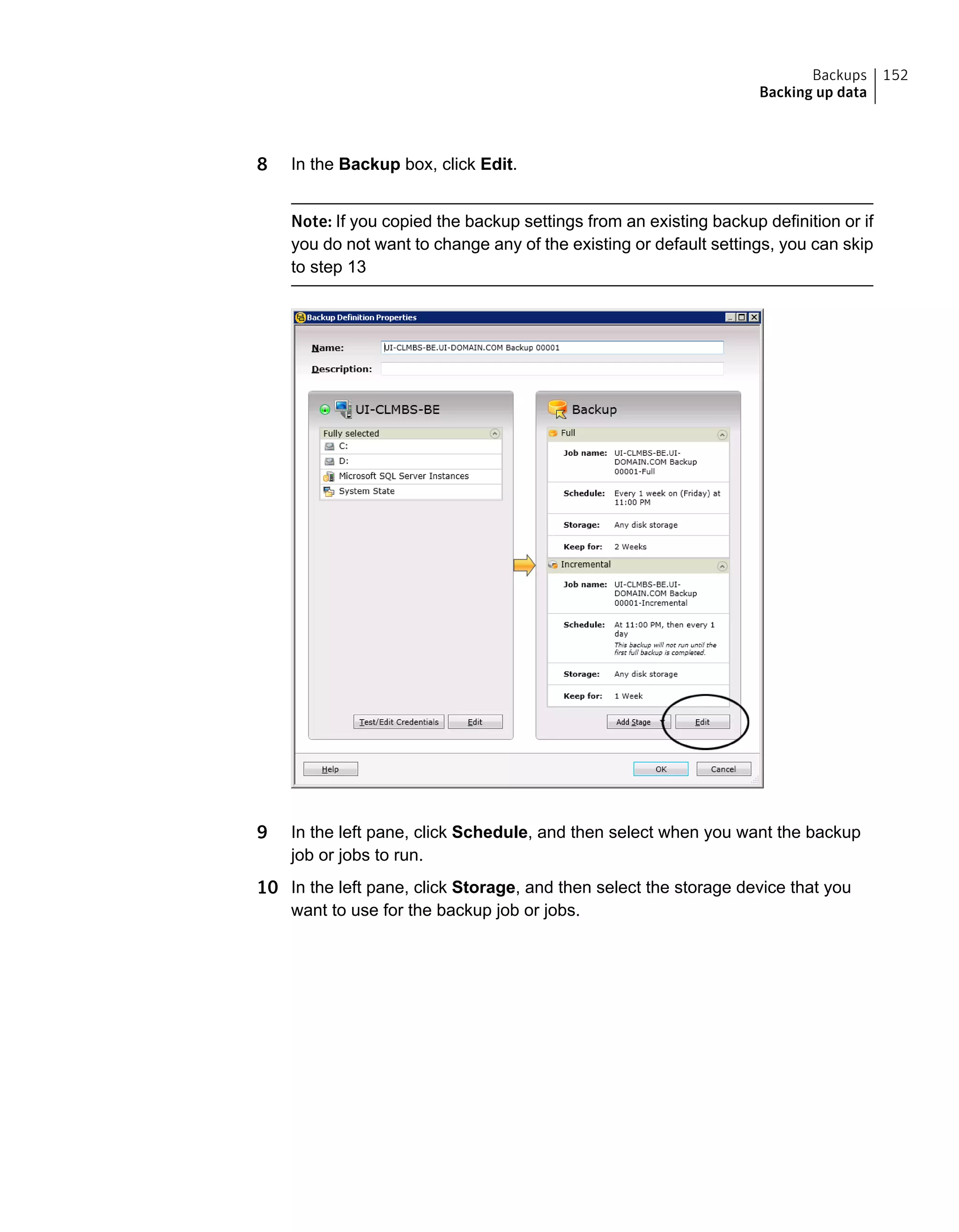 8 In the Backup box, click Edit.
Note: If you copied the backup settings from an existing backup definition or if
you do not want to change any of the existing or default settings, you can skip
to step 13
9 In the left pane, click Schedule, and then select when you want the backup
job or jobs to run.
10 In the left pane, click Storage, and then select the storage device that you
want to use for the backup job or jobs.
152Backups
Backing up data
 