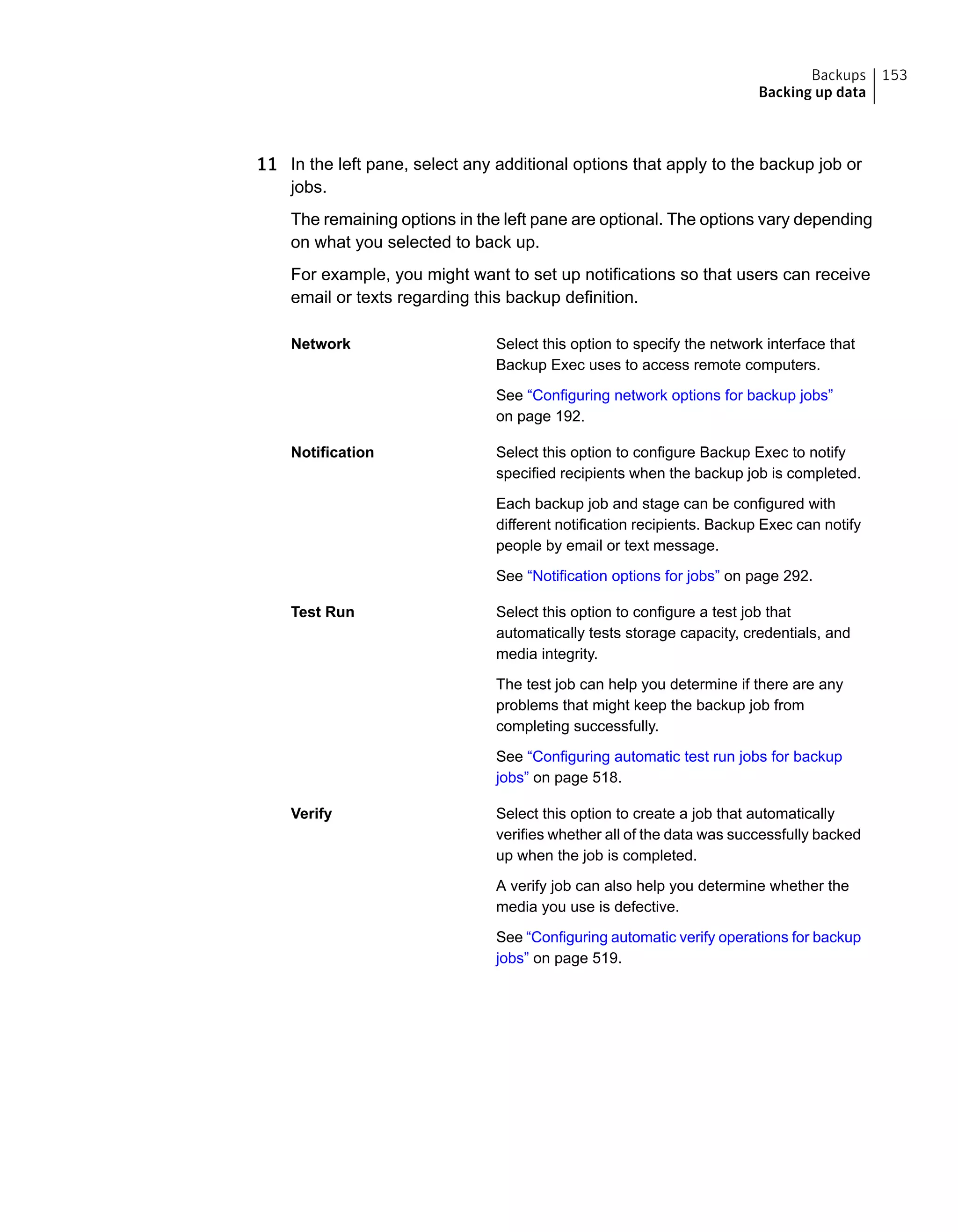 11 In the left pane, select any additional options that apply to the backup job or
jobs.
The remaining options in the left pane are optional. The options vary depending
on what you selected to back up.
For example, you might want to set up notifications so that users can receive
email or texts regarding this backup definition.
Select this option to specify the network interface that
Backup Exec uses to access remote computers.
Network
See “Configuring network options for backup jobs”
on page 192.
Select this option to configure Backup Exec to notify
specified recipients when the backup job is completed.
Notification
Each backup job and stage can be configured with
different notification recipients. Backup Exec can notify
people by email or text message.
See “Notification options for jobs” on page 292.
Select this option to configure a test job that
automatically tests storage capacity, credentials, and
media integrity.
Test Run
The test job can help you determine if there are any
problems that might keep the backup job from
completing successfully.
See “Configuring automatic test run jobs for backup
jobs” on page 518.
Select this option to create a job that automatically
verifies whether all of the data was successfully backed
up when the job is completed.
Verify
A verify job can also help you determine whether the
media you use is defective.
See “Configuring automatic verify operations for backup
jobs” on page 519.
153Backups
Backing up data
 