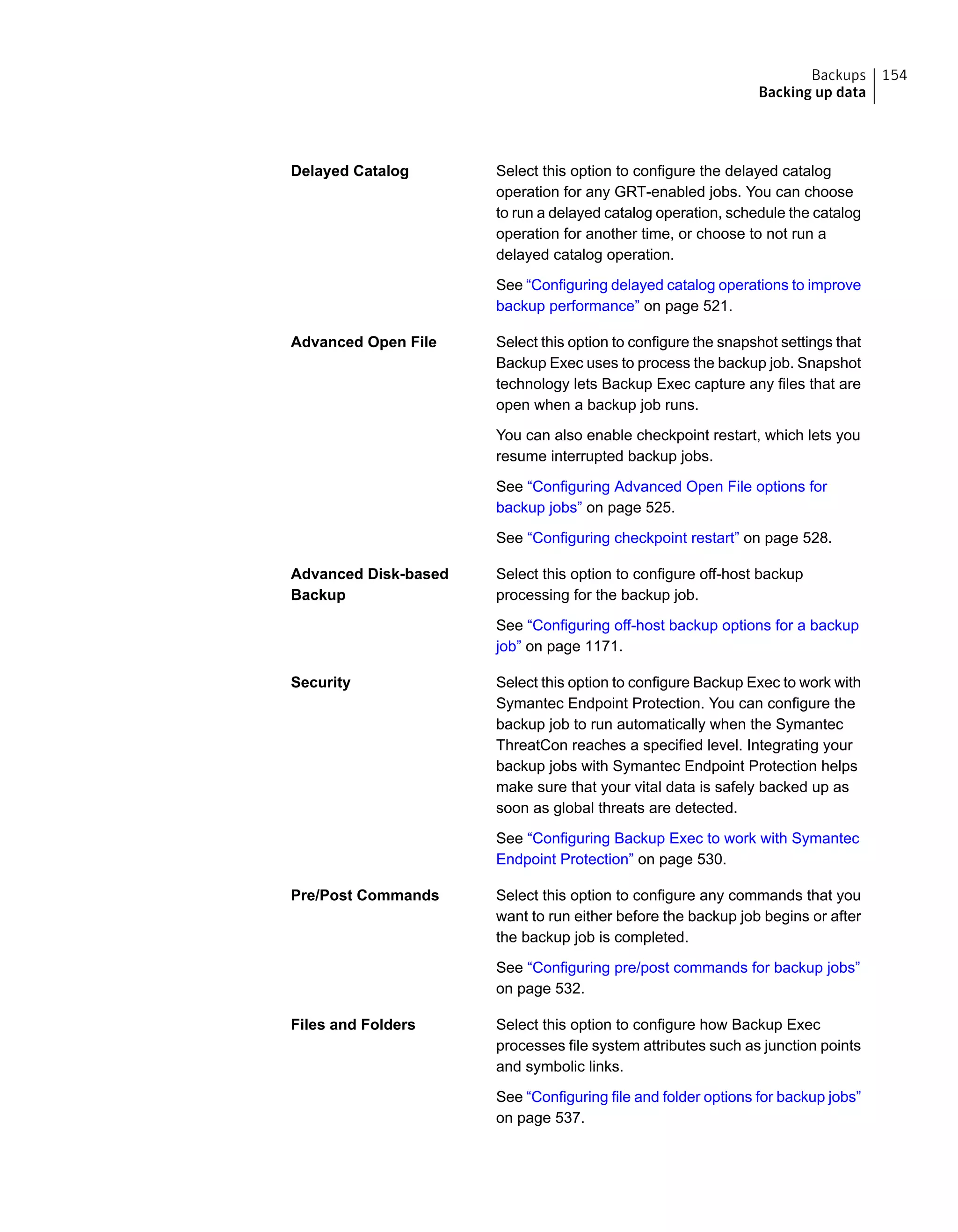 Select this option to configure the delayed catalog
operation for any GRT-enabled jobs. You can choose
to run a delayed catalog operation, schedule the catalog
operation for another time, or choose to not run a
delayed catalog operation.
See “Configuring delayed catalog operations to improve
backup performance” on page 521.
Delayed Catalog
Select this option to configure the snapshot settings that
Backup Exec uses to process the backup job. Snapshot
technology lets Backup Exec capture any files that are
open when a backup job runs.
You can also enable checkpoint restart, which lets you
resume interrupted backup jobs.
See “Configuring Advanced Open File options for
backup jobs” on page 525.
See “Configuring checkpoint restart” on page 528.
Advanced Open File
Select this option to configure off-host backup
processing for the backup job.
See “Configuring off-host backup options for a backup
job” on page 1171.
Advanced Disk-based
Backup
Select this option to configure Backup Exec to work with
Symantec Endpoint Protection. You can configure the
backup job to run automatically when the Symantec
ThreatCon reaches a specified level. Integrating your
backup jobs with Symantec Endpoint Protection helps
make sure that your vital data is safely backed up as
soon as global threats are detected.
See “Configuring Backup Exec to work with Symantec
Endpoint Protection” on page 530.
Security
Select this option to configure any commands that you
want to run either before the backup job begins or after
the backup job is completed.
See “Configuring pre/post commands for backup jobs”
on page 532.
Pre/Post Commands
Select this option to configure how Backup Exec
processes file system attributes such as junction points
and symbolic links.
See “Configuring file and folder options for backup jobs”
on page 537.
Files and Folders
154Backups
Backing up data
 