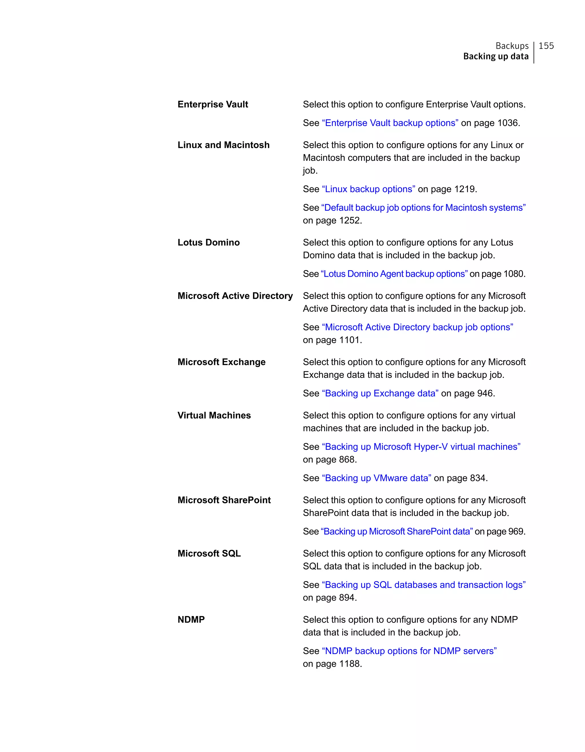 Select this option to configure Enterprise Vault options.
See “Enterprise Vault backup options” on page 1036.
Enterprise Vault
Select this option to configure options for any Linux or
Macintosh computers that are included in the backup
job.
See “Linux backup options” on page 1219.
See “Default backup job options for Macintosh systems”
on page 1252.
Linux and Macintosh
Select this option to configure options for any Lotus
Domino data that is included in the backup job.
See “Lotus Domino Agent backup options” on page 1080.
Lotus Domino
Select this option to configure options for any Microsoft
Active Directory data that is included in the backup job.
See “Microsoft Active Directory backup job options”
on page 1101.
Microsoft Active Directory
Select this option to configure options for any Microsoft
Exchange data that is included in the backup job.
See “Backing up Exchange data” on page 946.
Microsoft Exchange
Select this option to configure options for any virtual
machines that are included in the backup job.
See “Backing up Microsoft Hyper-V virtual machines”
on page 868.
See “Backing up VMware data” on page 834.
Virtual Machines
Select this option to configure options for any Microsoft
SharePoint data that is included in the backup job.
See “Backing up Microsoft SharePoint data” on page 969.
Microsoft SharePoint
Select this option to configure options for any Microsoft
SQL data that is included in the backup job.
See “Backing up SQL databases and transaction logs”
on page 894.
Microsoft SQL
Select this option to configure options for any NDMP
data that is included in the backup job.
See “NDMP backup options for NDMP servers”
on page 1188.
NDMP
155Backups
Backing up data
 
