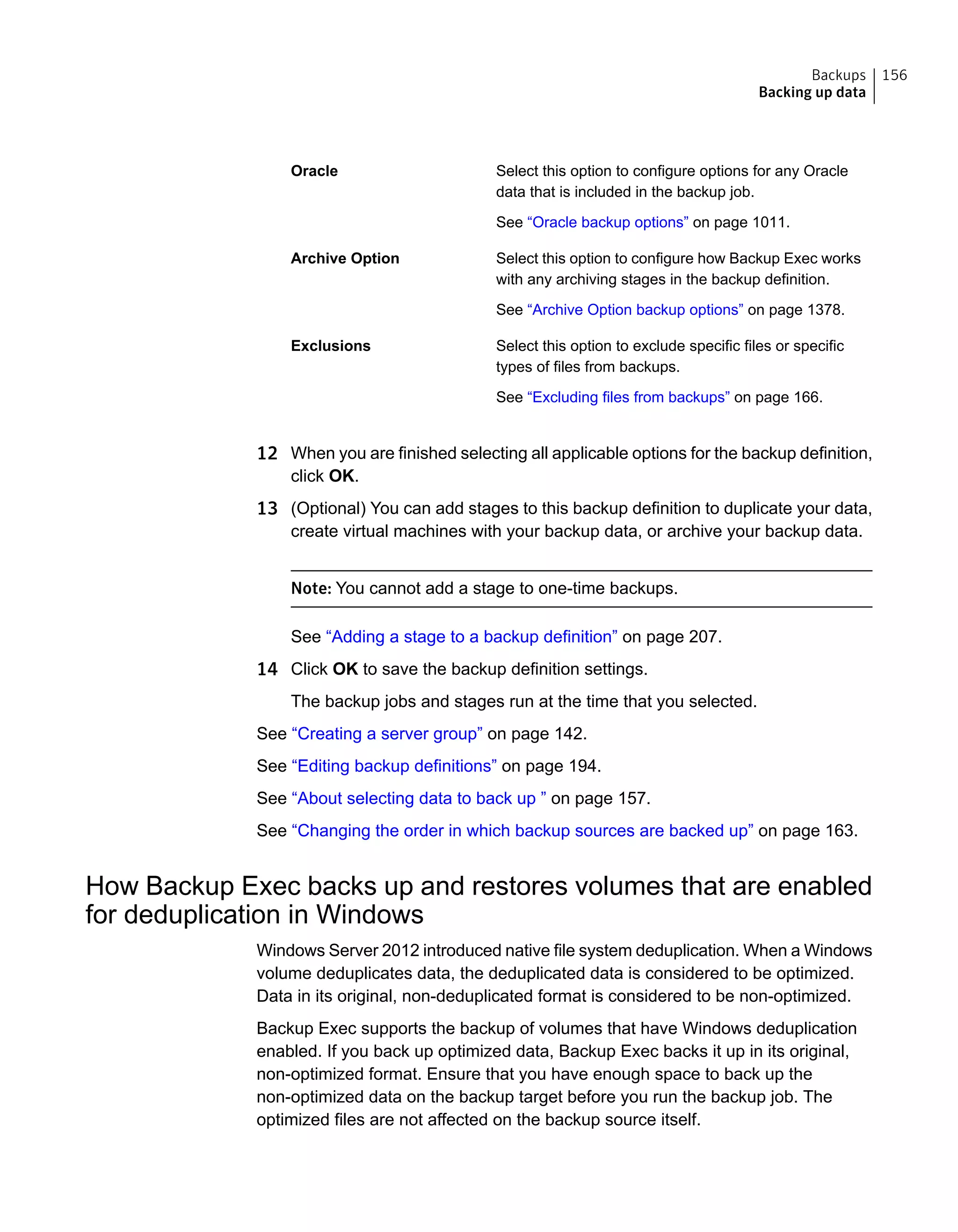 Select this option to configure options for any Oracle
data that is included in the backup job.
See “Oracle backup options” on page 1011.
Oracle
Select this option to configure how Backup Exec works
with any archiving stages in the backup definition.
See “Archive Option backup options” on page 1378.
Archive Option
Select this option to exclude specific files or specific
types of files from backups.
See “Excluding files from backups” on page 166.
Exclusions
12 When you are finished selecting all applicable options for the backup definition,
click OK.
13 (Optional) You can add stages to this backup definition to duplicate your data,
create virtual machines with your backup data, or archive your backup data.
Note: You cannot add a stage to one-time backups.
See “Adding a stage to a backup definition” on page 207.
14 Click OK to save the backup definition settings.
The backup jobs and stages run at the time that you selected.
See “Creating a server group” on page 142.
See “Editing backup definitions” on page 194.
See “About selecting data to back up ” on page 157.
See “Changing the order in which backup sources are backed up” on page 163.
How Backup Exec backs up and restores volumes that are enabled
for deduplication in Windows
Windows Server 2012 introduced native file system deduplication. When a Windows
volume deduplicates data, the deduplicated data is considered to be optimized.
Data in its original, non-deduplicated format is considered to be non-optimized.
Backup Exec supports the backup of volumes that have Windows deduplication
enabled. If you back up optimized data, Backup Exec backs it up in its original,
non-optimized format. Ensure that you have enough space to back up the
non-optimized data on the backup target before you run the backup job. The
optimized files are not affected on the backup source itself.
156Backups
Backing up data
 