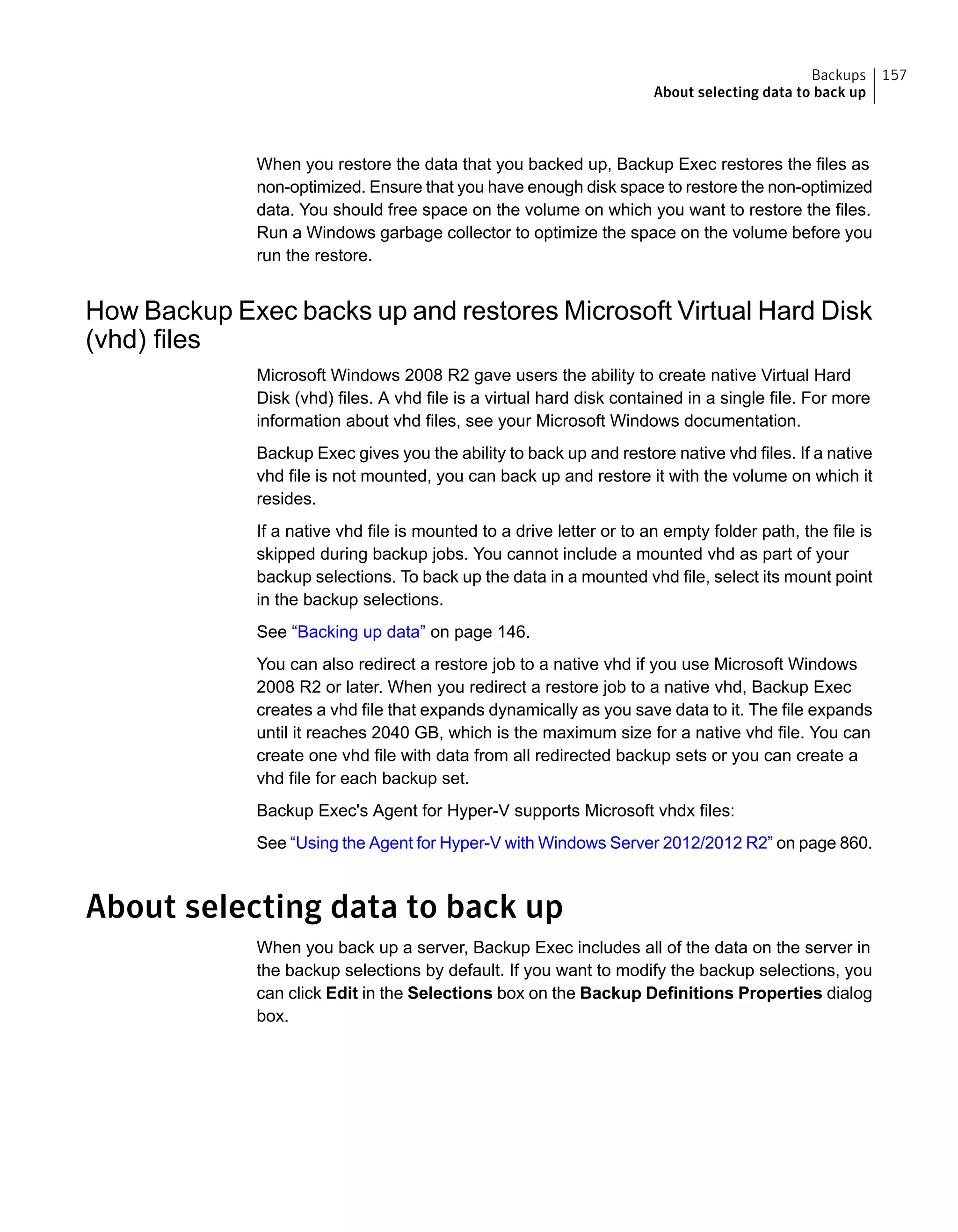 When you restore the data that you backed up, Backup Exec restores the files as
non-optimized. Ensure that you have enough disk space to restore the non-optimized
data. You should free space on the volume on which you want to restore the files.
Run a Windows garbage collector to optimize the space on the volume before you
run the restore.
How Backup Exec backs up and restores Microsoft Virtual Hard Disk
(vhd) files
Microsoft Windows 2008 R2 gave users the ability to create native Virtual Hard
Disk (vhd) files. A vhd file is a virtual hard disk contained in a single file. For more
information about vhd files, see your Microsoft Windows documentation.
Backup Exec gives you the ability to back up and restore native vhd files. If a native
vhd file is not mounted, you can back up and restore it with the volume on which it
resides.
If a native vhd file is mounted to a drive letter or to an empty folder path, the file is
skipped during backup jobs. You cannot include a mounted vhd as part of your
backup selections. To back up the data in a mounted vhd file, select its mount point
in the backup selections.
See “Backing up data” on page 146.
You can also redirect a restore job to a native vhd if you use Microsoft Windows
2008 R2 or later. When you redirect a restore job to a native vhd, Backup Exec
creates a vhd file that expands dynamically as you save data to it. The file expands
until it reaches 2040 GB, which is the maximum size for a native vhd file. You can
create one vhd file with data from all redirected backup sets or you can create a
vhd file for each backup set.
Backup Exec's Agent for Hyper-V supports Microsoft vhdx files:
See “Using the Agent for Hyper-V with Windows Server 2012/2012 R2” on page 860.
About selecting data to back up
When you back up a server, Backup Exec includes all of the data on the server in
the backup selections by default. If you want to modify the backup selections, you
can click Edit in the Selections box on the Backup Definitions Properties dialog
box.
157Backups
About selecting data to back up
 