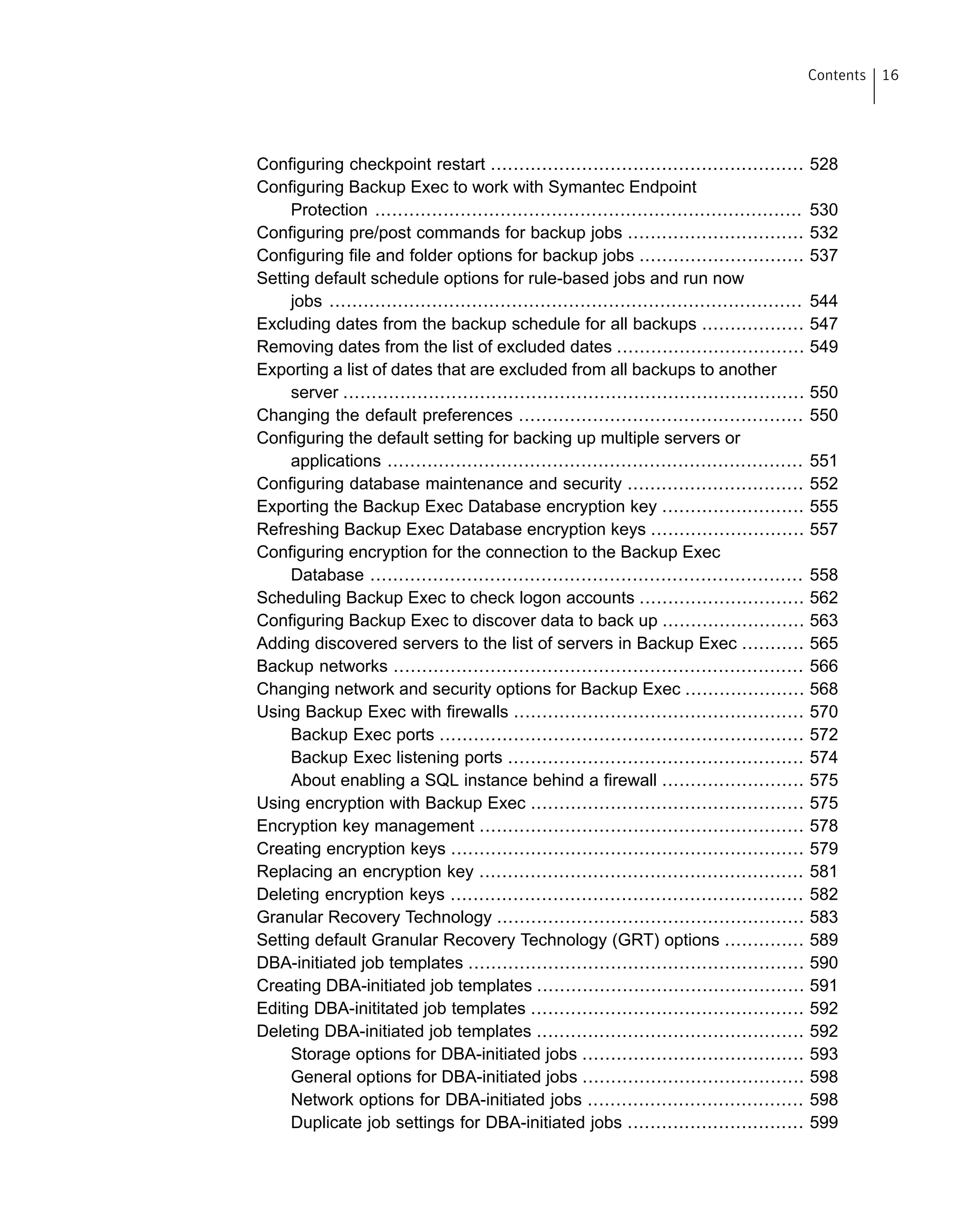 Configuring checkpoint restart ....................................................... 528
Configuring Backup Exec to work with Symantec Endpoint
Protection ........................................................................... 530
Configuring pre/post commands for backup jobs ............................... 532
Configuring file and folder options for backup jobs ............................. 537
Setting default schedule options for rule-based jobs and run now
jobs ................................................................................... 544
Excluding dates from the backup schedule for all backups .................. 547
Removing dates from the list of excluded dates ................................. 549
Exporting a list of dates that are excluded from all backups to another
server ................................................................................. 550
Changing the default preferences .................................................. 550
Configuring the default setting for backing up multiple servers or
applications ......................................................................... 551
Configuring database maintenance and security ............................... 552
Exporting the Backup Exec Database encryption key ......................... 555
Refreshing Backup Exec Database encryption keys ........................... 557
Configuring encryption for the connection to the Backup Exec
Database ............................................................................ 558
Scheduling Backup Exec to check logon accounts ............................. 562
Configuring Backup Exec to discover data to back up ......................... 563
Adding discovered servers to the list of servers in Backup Exec ........... 565
Backup networks ........................................................................ 566
Changing network and security options for Backup Exec ..................... 568
Using Backup Exec with firewalls ................................................... 570
Backup Exec ports ................................................................ 572
Backup Exec listening ports .................................................... 574
About enabling a SQL instance behind a firewall ......................... 575
Using encryption with Backup Exec ................................................ 575
Encryption key management ......................................................... 578
Creating encryption keys .............................................................. 579
Replacing an encryption key ......................................................... 581
Deleting encryption keys .............................................................. 582
Granular Recovery Technology ...................................................... 583
Setting default Granular Recovery Technology (GRT) options .............. 589
DBA-initiated job templates ........................................................... 590
Creating DBA-initiated job templates ............................................... 591
Editing DBA-inititated job templates ................................................ 592
Deleting DBA-initiated job templates ............................................... 592
Storage options for DBA-initiated jobs ....................................... 593
General options for DBA-initiated jobs ....................................... 598
Network options for DBA-initiated jobs ...................................... 598
Duplicate job settings for DBA-initiated jobs ............................... 599
16Contents
 