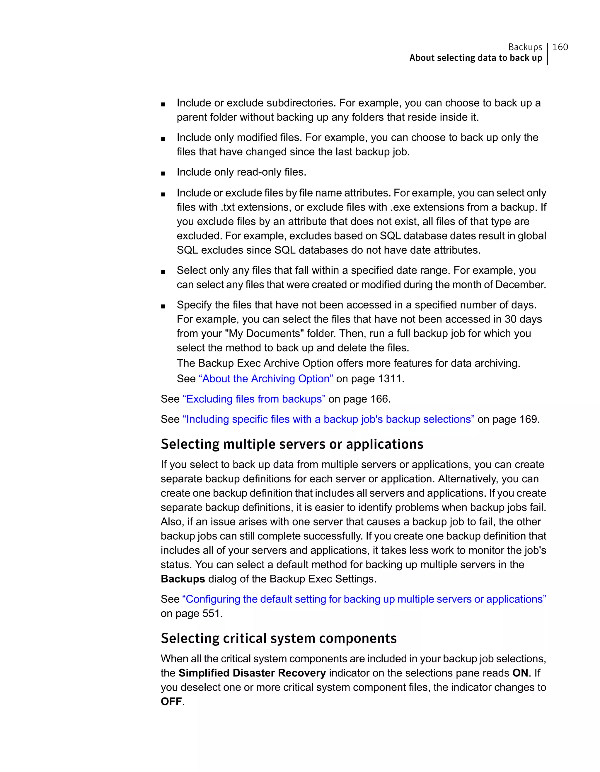■ Include or exclude subdirectories. For example, you can choose to back up a
parent folder without backing up any folders that reside inside it.
■ Include only modified files. For example, you can choose to back up only the
files that have changed since the last backup job.
■ Include only read-only files.
■ Include or exclude files by file name attributes. For example, you can select only
files with .txt extensions, or exclude files with .exe extensions from a backup. If
you exclude files by an attribute that does not exist, all files of that type are
excluded. For example, excludes based on SQL database dates result in global
SQL excludes since SQL databases do not have date attributes.
■ Select only any files that fall within a specified date range. For example, you
can select any files that were created or modified during the month of December.
■ Specify the files that have not been accessed in a specified number of days.
For example, you can select the files that have not been accessed in 30 days
from your "My Documents" folder. Then, run a full backup job for which you
select the method to back up and delete the files.
The Backup Exec Archive Option offers more features for data archiving.
See “About the Archiving Option” on page 1311.
See “Excluding files from backups” on page 166.
See “Including specific files with a backup job's backup selections” on page 169.
Selecting multiple servers or applications
If you select to back up data from multiple servers or applications, you can create
separate backup definitions for each server or application. Alternatively, you can
create one backup definition that includes all servers and applications. If you create
separate backup definitions, it is easier to identify problems when backup jobs fail.
Also, if an issue arises with one server that causes a backup job to fail, the other
backup jobs can still complete successfully. If you create one backup definition that
includes all of your servers and applications, it takes less work to monitor the job's
status. You can select a default method for backing up multiple servers in the
Backups dialog of the Backup Exec Settings.
See “Configuring the default setting for backing up multiple servers or applications”
on page 551.
Selecting critical system components
When all the critical system components are included in your backup job selections,
the Simplified Disaster Recovery indicator on the selections pane reads ON. If
you deselect one or more critical system component files, the indicator changes to
OFF.
160Backups
About selecting data to back up
 