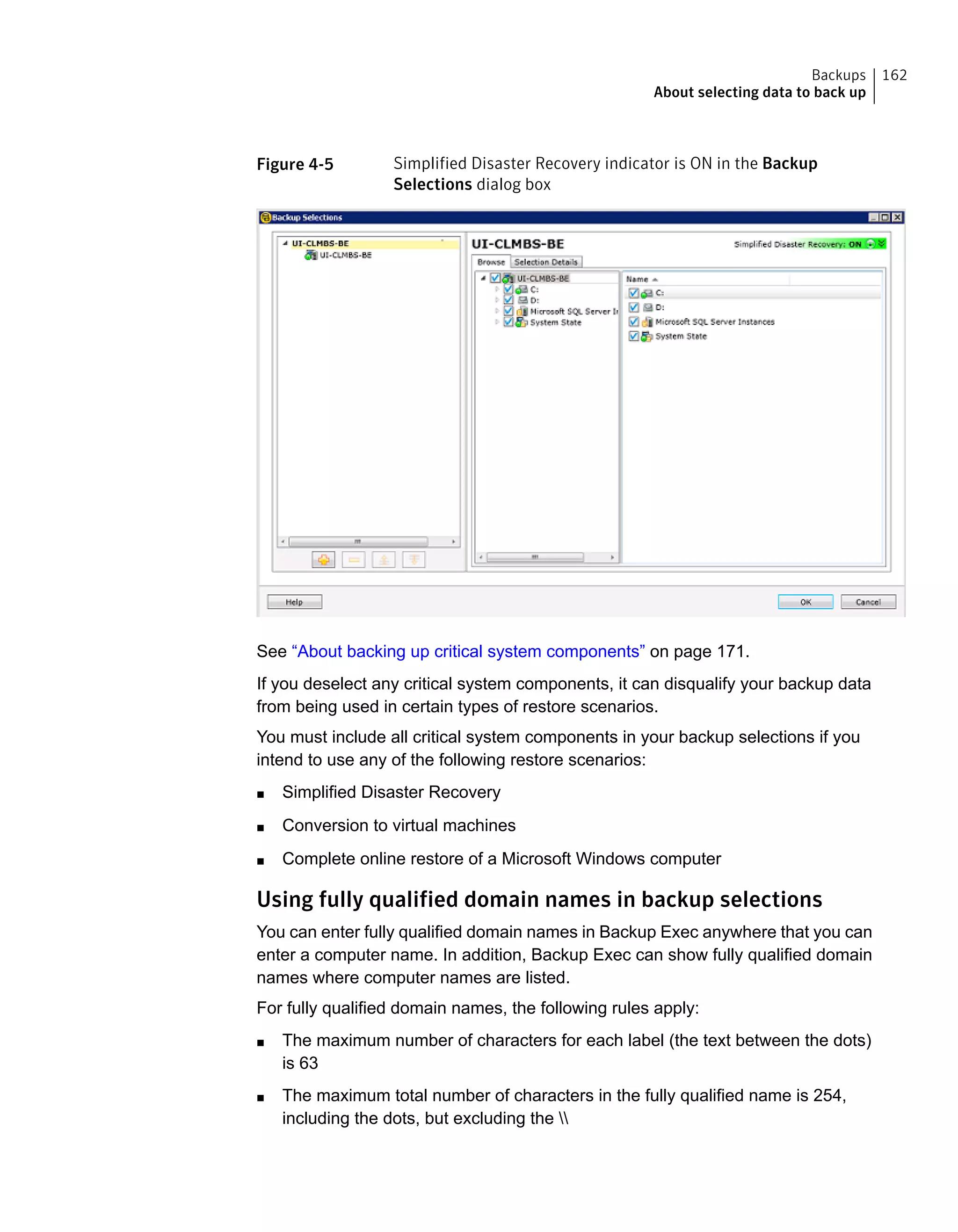 Figure 4-5 Simplified Disaster Recovery indicator is ON in the Backup
Selections dialog box
See “About backing up critical system components” on page 171.
If you deselect any critical system components, it can disqualify your backup data
from being used in certain types of restore scenarios.
You must include all critical system components in your backup selections if you
intend to use any of the following restore scenarios:
■ Simplified Disaster Recovery
■ Conversion to virtual machines
■ Complete online restore of a Microsoft Windows computer
Using fully qualified domain names in backup selections
You can enter fully qualified domain names in Backup Exec anywhere that you can
enter a computer name. In addition, Backup Exec can show fully qualified domain
names where computer names are listed.
For fully qualified domain names, the following rules apply:
■ The maximum number of characters for each label (the text between the dots)
is 63
■ The maximum total number of characters in the fully qualified name is 254,
including the dots, but excluding the 
162Backups
About selecting data to back up
 