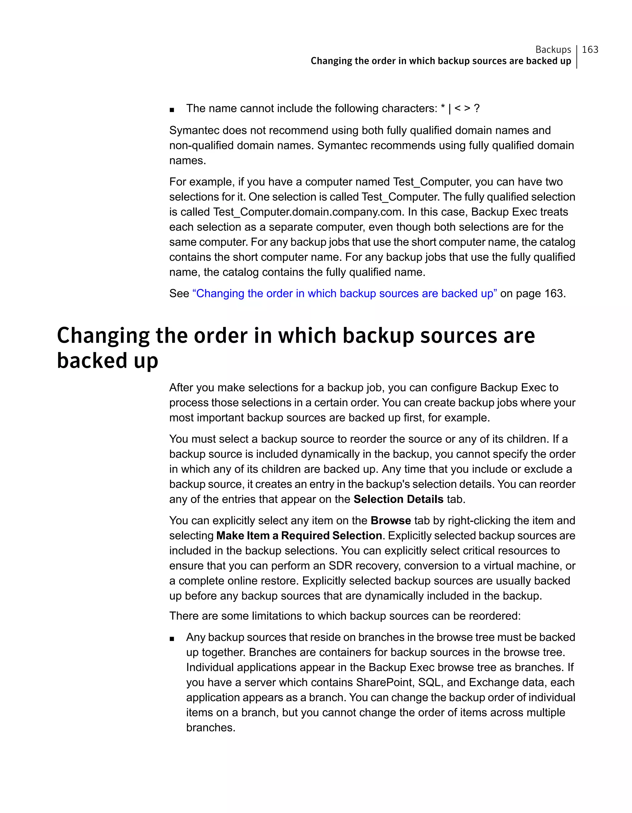 ■ The name cannot include the following characters: * | < > ?
Symantec does not recommend using both fully qualified domain names and
non-qualified domain names. Symantec recommends using fully qualified domain
names.
For example, if you have a computer named Test_Computer, you can have two
selections for it. One selection is called Test_Computer. The fully qualified selection
is called Test_Computer.domain.company.com. In this case, Backup Exec treats
each selection as a separate computer, even though both selections are for the
same computer. For any backup jobs that use the short computer name, the catalog
contains the short computer name. For any backup jobs that use the fully qualified
name, the catalog contains the fully qualified name.
See “Changing the order in which backup sources are backed up” on page 163.
Changing the order in which backup sources are
backed up
After you make selections for a backup job, you can configure Backup Exec to
process those selections in a certain order. You can create backup jobs where your
most important backup sources are backed up first, for example.
You must select a backup source to reorder the source or any of its children. If a
backup source is included dynamically in the backup, you cannot specify the order
in which any of its children are backed up. Any time that you include or exclude a
backup source, it creates an entry in the backup's selection details. You can reorder
any of the entries that appear on the Selection Details tab.
You can explicitly select any item on the Browse tab by right-clicking the item and
selecting Make Item a Required Selection. Explicitly selected backup sources are
included in the backup selections. You can explicitly select critical resources to
ensure that you can perform an SDR recovery, conversion to a virtual machine, or
a complete online restore. Explicitly selected backup sources are usually backed
up before any backup sources that are dynamically included in the backup.
There are some limitations to which backup sources can be reordered:
■ Any backup sources that reside on branches in the browse tree must be backed
up together. Branches are containers for backup sources in the browse tree.
Individual applications appear in the Backup Exec browse tree as branches. If
you have a server which contains SharePoint, SQL, and Exchange data, each
application appears as a branch. You can change the backup order of individual
items on a branch, but you cannot change the order of items across multiple
branches.
163Backups
Changing the order in which backup sources are backed up
 