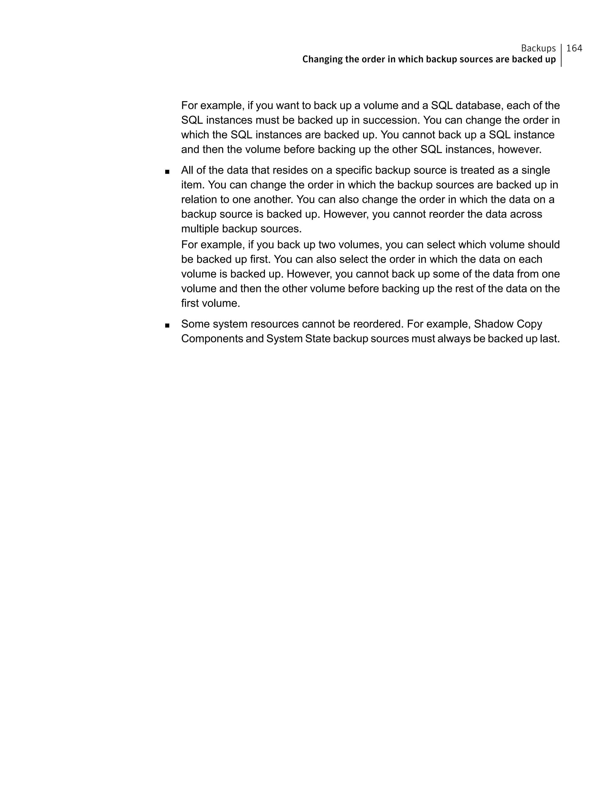 For example, if you want to back up a volume and a SQL database, each of the
SQL instances must be backed up in succession. You can change the order in
which the SQL instances are backed up. You cannot back up a SQL instance
and then the volume before backing up the other SQL instances, however.
■ All of the data that resides on a specific backup source is treated as a single
item. You can change the order in which the backup sources are backed up in
relation to one another. You can also change the order in which the data on a
backup source is backed up. However, you cannot reorder the data across
multiple backup sources.
For example, if you back up two volumes, you can select which volume should
be backed up first. You can also select the order in which the data on each
volume is backed up. However, you cannot back up some of the data from one
volume and then the other volume before backing up the rest of the data on the
first volume.
■ Some system resources cannot be reordered. For example, Shadow Copy
Components and System State backup sources must always be backed up last.
164Backups
Changing the order in which backup sources are backed up
 
