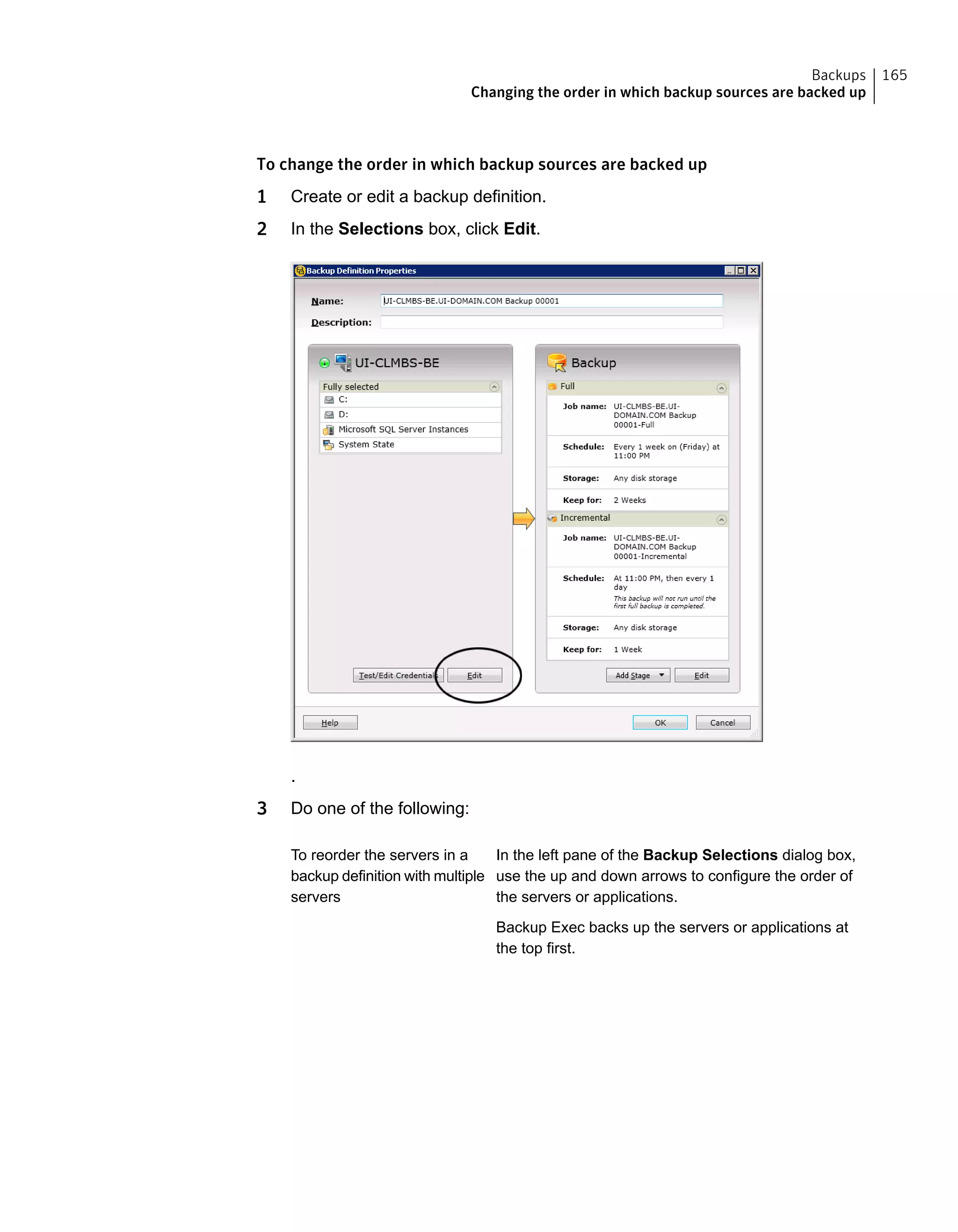 To change the order in which backup sources are backed up
1 Create or edit a backup definition.
2 In the Selections box, click Edit.
.
3 Do one of the following:
In the left pane of the Backup Selections dialog box,
use the up and down arrows to configure the order of
the servers or applications.
Backup Exec backs up the servers or applications at
the top first.
To reorder the servers in a
backup definition with multiple
servers
165Backups
Changing the order in which backup sources are backed up
 